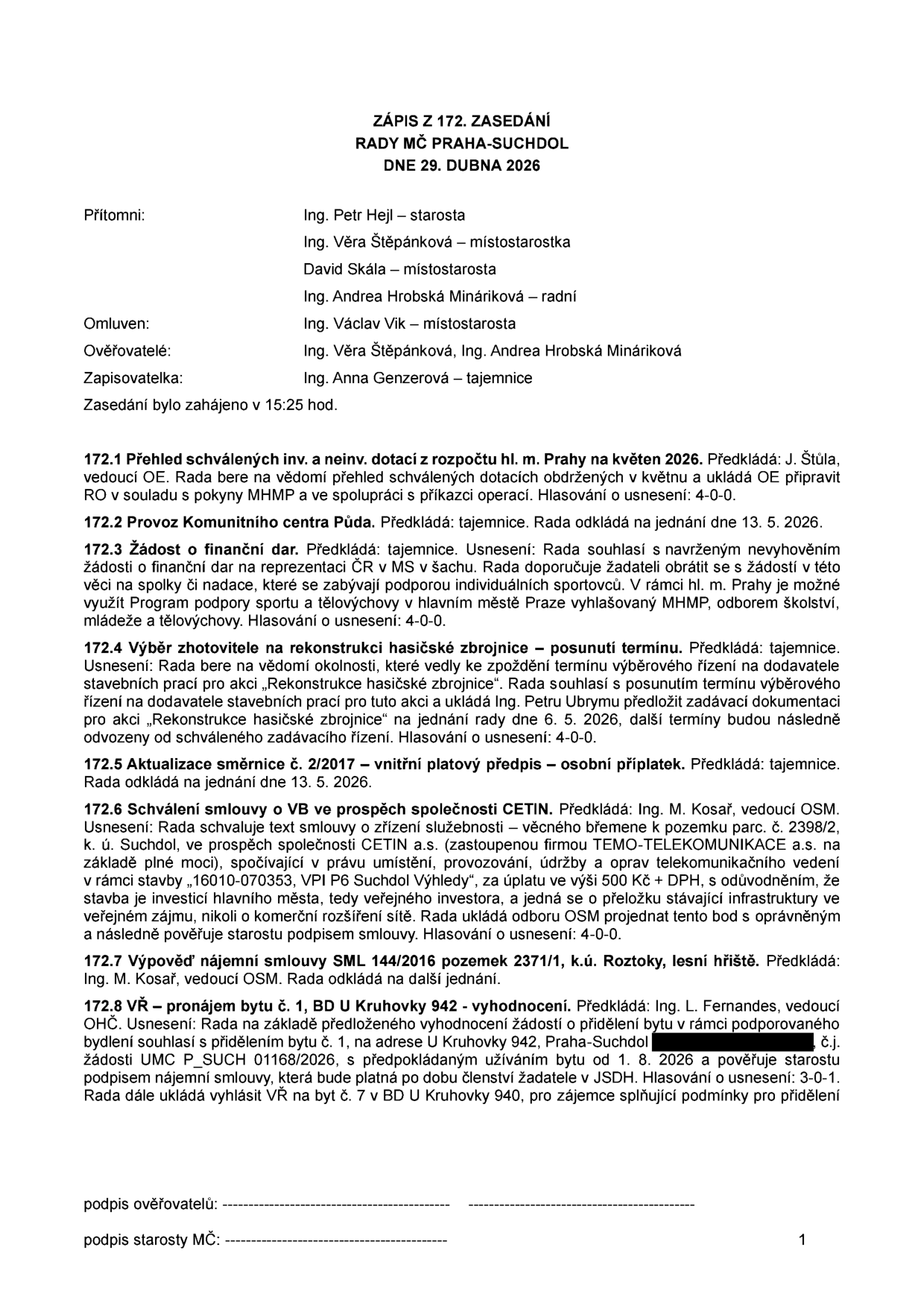 Zápis ze 172. zasedání Rady MČ Praha-Suchdol ze dne 29. dubna 2026. Přítomni: Ing. Petr Hejl (starosta), Ing. Věra Štěpánková (místostarostka), David Skála (místostarosta), Ing. Andrea Hrobská Mináriková (radní). Omluven: Ing. Václav Vik. Ověřovatelé: Ing. Věra Štěpánková, Ing. Andrea Hrobská Mináriková. Zapisovatelka: Ing. Anna Genzerová. Obsah jednání: 172.1 Přehled dotací z rozpočtu hl. m. Prahy na květen 2026. 172.2 Odklad projednání provozu Komunitního centra Půda na 13. 5. 2026. 172.3 Zamítnutí žádosti o finanční dar pro spolky/nadace podporující jednotlivé sportovce. 172.4 Posunutí termínu výběrového řízení na rekonstrukci hasičské zbrojnice na 6. 5. 2026. 172.5 Odklad aktualizace směrnice č. 2/2017 na 13. 5. 2026. 172.6 Schválení smlouvy o zřízení věcného břemene pro CETIN a.s. k pozemku parc. č. 2398/2, k.ú. Suchdol, za úplatu 500 Kč + DPH. 172.7 Odklad výpovědi nájemní smlouvy SML 144/2016 k pozemku 2371/1, k.ú. Roztoky. 172.8 Pronájem bytu č. 1 v BD U Kruhovky 942, Praha-Suchdol, žadateli od 1. 8. 2026 a vyhlášení záměru pronájmu bytu č. 7 v téže budově.