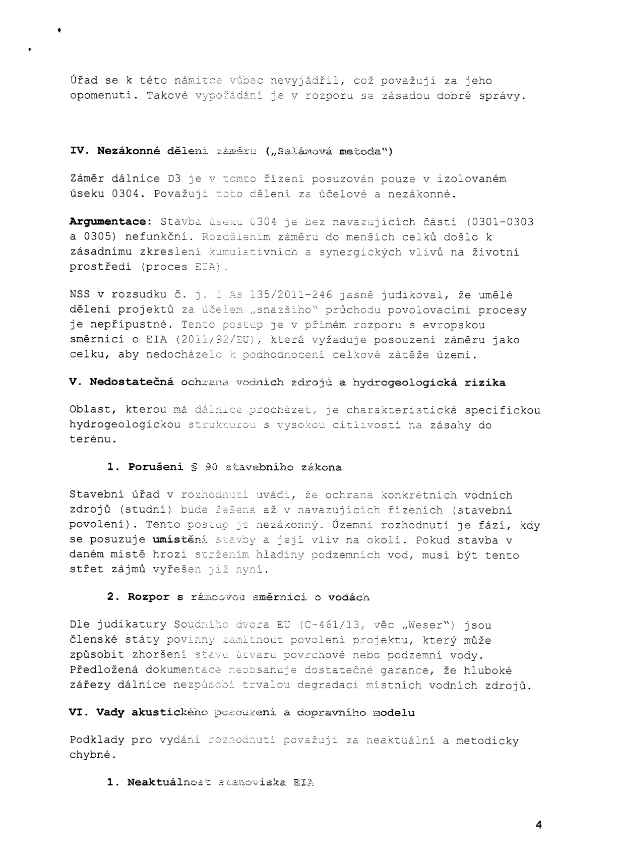Text dokumentu obsahující právní námitky k projektu dálnice D3 (úsek 0304). Obsah: IV. Nezákonné dělení záměru („Salámová metoda“) – argumentace proti dělení projektu na menší celky v rozporu s EIA a judikaturou NSS. V. Nedostatečná ochrana vodních zdrojů a hydrogeologická rizika – námitky k porušení § 90 stavebního zákona a rozporu s rámcovou směrnicí o vodách (judikát „Weser“). VI. Vady akustického posouzení a dopravního modelu – námitka neaktuálnosti a metodických chyb, včetně neaktuálnosti stanoviska EIA. Číslo strany: 4.