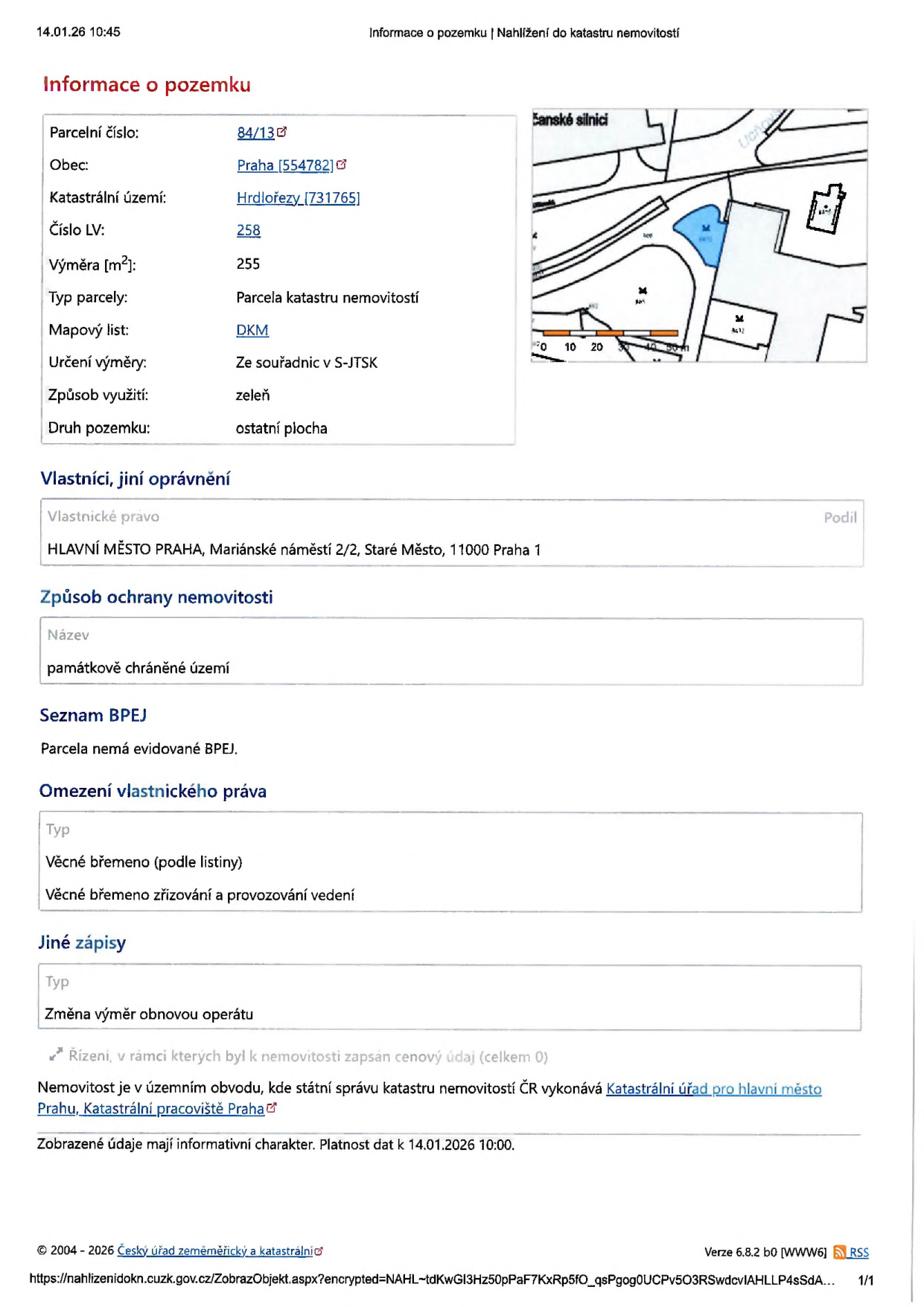 Výpis z katastru nemovitostí k datu 14.01.26 10:45. Informace o pozemku: parcelní číslo 84/13, obec Praha (554782), katastrální území Hrdlořezy (731765), číslo LV 258, výměra 255 m², typ parcely: parcela katastru nemovitostí, mapový list DKM, určení výměry ze souřadnic v S-JTSK, způsob využití: zeleň, druh pozemku: ostatní plocha. Vlastník: HLAVNÍ MĚSTO PRAHA, Mariánské náměstí 2/2, Staré Město, 11000 Praha 1. Způsob ochrany nemovitosti: památkově chráněné území. Seznam BPEJ: parcela nemá evidované BPEJ. Omezení vlastnického práva: věcné břemeno (podle listiny) - věcné břemeno zřizování a provozování vedení. Jiné zápisy: změna výměr obnovou operátu. Nemovitost je v územním obvodu, kde státní správu katastru nemovitostí ČR vykonává Katastrální úřad pro hlavní město Prahu, Katastrální pracoviště Praha.