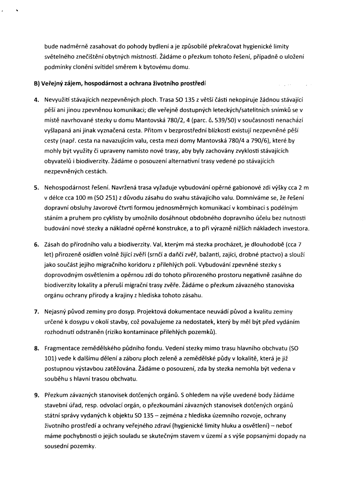 Text dokumentu obsahující námitky k projektu stavby (SO 135): 

B) Veřejný zájem, hospodárnost a ochrana životního prostředí

4. Nevyužití stávajících nezpevněných ploch. Trasa SO 135 z větší části nekopíruje žádnou stávající pěší ani jinou zpevněnou komunikaci; dle veřejně dostupných leteckých/satelitních snímků se v místě navrhované stezky u domu Mantovská 780/2, 4 (parc. č. 539/50) v současnosti nenachází vyšlapaná ani jinak vyznačená cesta. Přitom v bezprostřední blízkosti existují nezpevněné pěší cesty (např. cesta na navazujícím valu, cesta mezi domy Mantovská 780/4 a 790/6), které by mohly být upraveny namísto nové trasy, aby byly zachovány zvyklosti stávajících obyvatel i biodiverzity. Žádáme o posouzení alternativní trasy vedené po stávajících nezpevněných cestách.

5. Nehospodárnost řešení. Navržená trasa vyžaduje vybudování opěrné gabionové zdi výšky cca 2 m v délce cca 100 m (SO 251) z důvodu zásahu do svahu stávajícího valu. Domníváme se, že řešení dopravní obsluhy Javorové čtvrti formou jednosměrných komunikací v kombinaci s podélným stáním a pruhem pro cyklisty by umožnilo dosáhnout obdobného dopravního účelu bez nutnosti budování nové stezky a nákladné opěrné konstrukce, a to při výrazně nižších nákladech investora.

6. Zásah do přírodního valu a biodiverzity. Val, kterým má stezka procházet, je dlouhodobě (cca 7 let) přirozeně osídlen volně žijící zvěří (srnčí a dančí zvěř, bažanti, zajíci, drobné ptactvo) a slouží jako součást jejího migračního koridoru z přilehlých polí. Vybudování zpevněné stezky s doprovodným osvětlením a opěrnou zdí do tohoto přirozeného prostoru negativně zasáhne do biodiverzity lokality a přeruší migrační trasy zvěře. Žádáme o přezkum závazného stanoviska orgánu ochrany přírody a krajiny z hlediska tohoto zásahu.

7. Nejasný původ zeminy pro dosyp. Projektová dokumentace neuvádí původ a kvalitu zeminy určené k dosypu v okolí stavby, což považujeme za nedostatek, který by měl být před vydáním rozhodnutí odstraněn (riziko kontaminace přilehlých pozemků).

8. Fragmentace zemědělského půdního fondu. Vedení stezky mimo trasu hlavního obchvatu (SO 101) vede k dalšímu dělení a záboru ploch zeleně a zemědělské půdy v lokalitě, která je již postupnou výstavbou zatěžována. Žádáme o posouzení, zda by stezka nemohla být vedena v souběhu s hlavní trasou obchvatu.

9. Přezkum závazných stanovisek dotčených orgánů. S ohledem na výše uvedené body žádáme stavební úřad, resp. odvolací orgán, o přezkoumání závazných stanovisek dotčených orgánů státní správy vydaných k objektu SO 135 – zejména z hlediska územního rozvoje, ochrany životního prostředí a ochrany veřejného zdraví (hygienické limity hluku a osvětlení) – neboť máme pochybnosti o jejich souladu se skutečným stavem v území a s výše popsanými dopady na sousední pozemky.