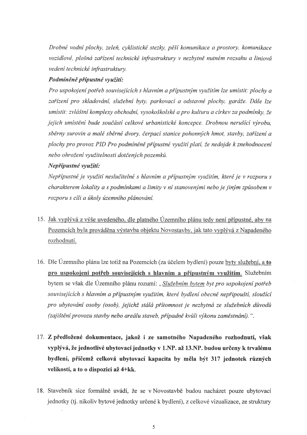 Text dokumentu obsahující právní argumentaci ohledně územního plánu a výstavby: 

'Drobné vodní plochy, zeleň, cyklistické stezky, pěší komunikace a prostory, komunikace vozidlové, plošná zařízení technické infrastruktury v nezbytně nutném rozsahu a liniová vedení technické infrastruktury.

Podmíněně přípustné využití:
Pro uspokojení potřeb souvisejících s hlavním a přípustným využitím lze umístit: plochy a zařízení pro skladování, služební byty, parkovací a odstavné plochy, garáže. Dále lze umístit: zvláštní komplexy obchodní, vysokoškolské a pro kulturu a církev za podmínky, že jejich umístění bude součástí celkové urbanistické koncepce. Drobnou nerušící výrobu, sběrny surovin a malé sběrné dvory, čerpací stanice pohonných hmot, stavby, zařízení a plochy pro provoz PID Pro podmíněně přípustné využití platí, že nedojde k znehodnocení nebo ohrožení využitelnosti dotčených pozemků.

Nepřípustné využití:
Nepřípustné je využití neslučitelné s hlavním a přípustným využitím, které je v rozporu s charakterem lokality a s podmínkami a limity v ní stanovenými nebo je jiným způsobem v rozporu s cíli a úkoly územního plánování.

15. Jak vyplývá z výše uvedeného, dle platného Územního plánu tedy není přípustné, aby na Pozemcích byla prováděna výstavba objektu Novostavby, jak tato vyplývá z Napadeného rozhodnutí.

16. Dle Územního plánu lze totiž na Pozemcích (za účelem bydlení) pouze byty služební, a to pro uspokojení potřeb souvisejících s hlavním a přípustným využitím. Služebním bytem se však dle Územního plánu rozumí: „Služebním bytem byt pro uspokojení potřeb souvisejících s hlavním a přípustným využitím, které bydlení obecně nepřipouští, sloužící pro ubytování osoby (osob), jejichž stálá přítomnost je nezbytná ze služebních důvodů (zajištění provozu stavby nebo areálu staveb, případně kvůli výkonu zaměstnání).“.

17. Z předložené dokumentace, jakož i ze samotného Napadeného rozhodnutí, však vyplývá, že jednotlivé ubytovací jednotky v 1.NP až 13.NP budou určeny k trvalému bydlení, přičemž celková ubytovací kapacita by měla být 317 jednotek různých velikostí, a to o dispozici až 4+kk.

18. Stavebník sice formálně uvádí, že se v Novostavbě budou nacházet pouze ubytovací jednotky (tj. nikoliv bytové jednotky určené k bydlení), z celkové vizualizace, ze struktury...'