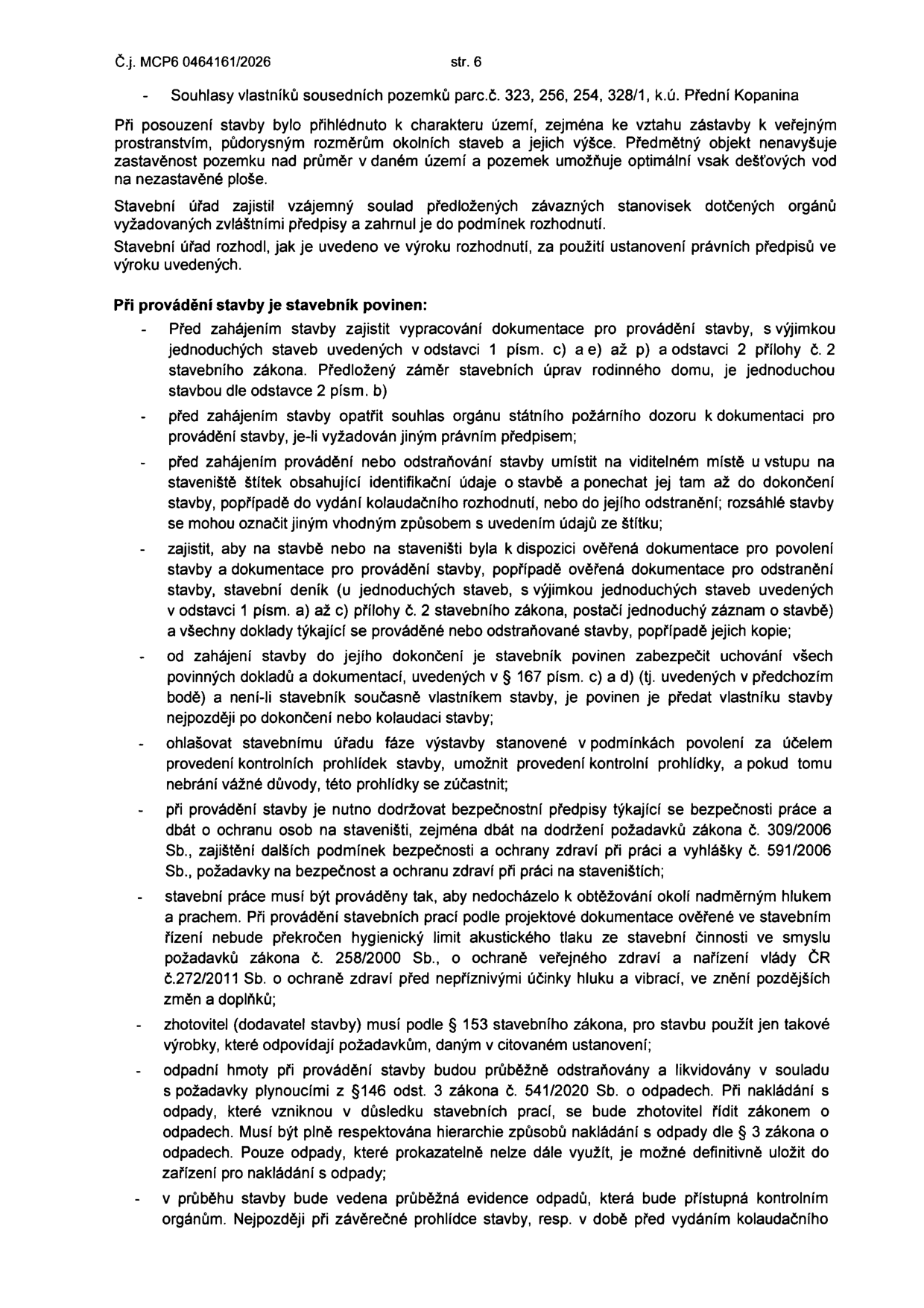 Dokument č.j. MCP6 0464161/2026, str. 6. Obsahuje rozhodnutí stavebního úřadu a povinnosti stavebníka při provádění stavby: 1. Zajištění dokumentace pro provádění stavby. 2. Zajištění souhlasu orgánu státního požárního dozoru. 3. Umístění štítku se základními údaji o stavbě na viditelném místě. 4. Udržování ověřené dokumentace a stavebního deníku na staveništi. 5. Uchování dokladů a dokumentace po dobu stavby. 6. Ohlašování fází výstavby pro kontrolní prohlídky. 7. Dodržování předpisů o bezpečnosti práce (zákon č. 309/2006 Sb., vyhláška č. 591/2006 Sb.). 8. Dodržování hygienických limitů hluku a prachu (zákon č. 258/2000 Sb., nařízení vlády č. 272/2011 Sb.). 9. Použití výrobků odpovídajících požadavkům dle § 153 stavebního zákona. 10. Nakládání s odpady v souladu se zákonem č. 541/2020 Sb. a vedení evidence odpadů.