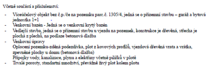 Včetně součástí a příslušenství: - Víceúčelový objekt bez č.p./če na pozemku parc.č. 1305/4, jedná se o přízemní stavbu – garáž a bytová jednotka 1+1. - Venkovní bazén - Jedná se o venkovní krytý bazén. - Vedlejší stavba, jedná se o přízemní stavbu u vjezdu na pozemek, konstrukce je dřevěná, střecha je plochá z plechů, na podlaze betonová dlažba. - Venkovní úpravy: Oplocení pozemku-zděná podezdívka, plot z kovových profilů, vjezdová dřevěná vrata a vrátka, zpevněné plochy u domu (betonová dlažba), přípojky vody, kanalizace, plynu a elektřiny včetně pilířků v plotě. - Trvalé porosty, standardní množství, převážně živý plot kolem plotu.