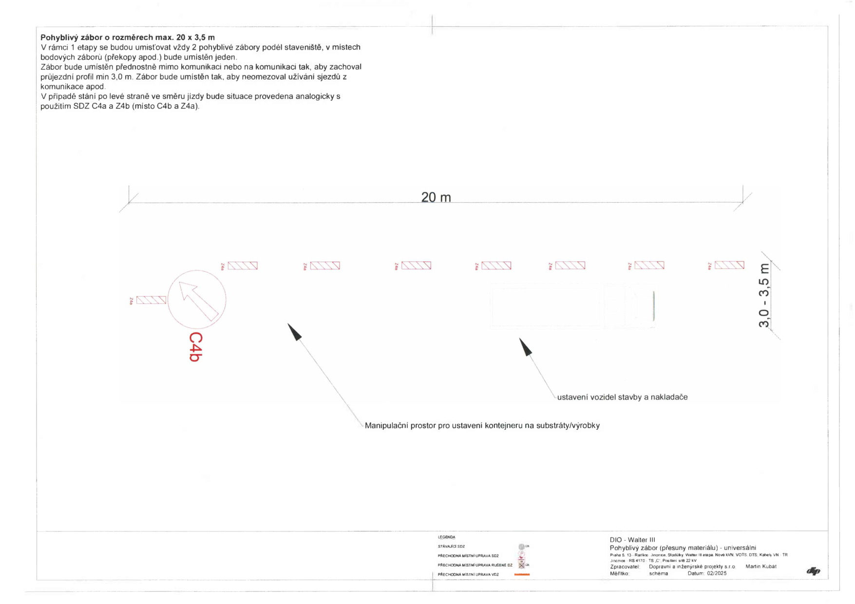 Schéma pohyblivého záboru staveniště o rozměrech max. 20 x 3,5 m. Text v dokumentu: 'Pohyblivý zábor o rozměrech max. 20 x 3,5 m. V rámci 1 etapy se budou umisťovat vždy 2 pohyblivé zábory podél staveniště, v místech bodových záborů (překopy apod.) bude umístěn jeden. Zábor bude umístěn přednostně mimo komunikaci nebo na komunikaci tak, aby zachoval průjezdní profil min 3,0 m. Zábor bude umístěn tak, aby neomezoval užívání sjezdů z komunikace apod. V případě stání po levé straně ve směru jízdy bude situace provedena analogicky s použitím SDZ C4a a Z4b (místo C4b a Z4a).' Dále obsahuje popisky: 'Manipulační prostor pro ustavení kontejneru na substráty/výrobky', 'ustavení vozidel stavby a nakladače'. Legenda: 'STÁVAJÍCÍ SDZ', 'PŘECHODNÁ MÍSTNÍ ÚPRAVA SDZ', 'PŘECHODNÁ MÍSTNÍ ÚPRAVA RUČENÉ DZ', 'PŘECHODNÁ MÍSTNÍ ÚPRAVA VOZ'. Informace o projektu: 'DIO - Walter III', 'Pohyblivý zábor (přesuny materiálu) - universální', 'Praha 5, 13, Jinonice, Jinonice, Stodůlky, Walter III etapa, Nové KVN VOTS, DTS, Kabely VN, TR', 'Jinonice, RS 4170, TS, C, Přeložení sítě 22 kV', 'Zpracovatel: Dopravní a inženýrské projekty s.r.o.', 'Martin Kubát', 'Měřítko: schema', 'Datum: 02/2025'.