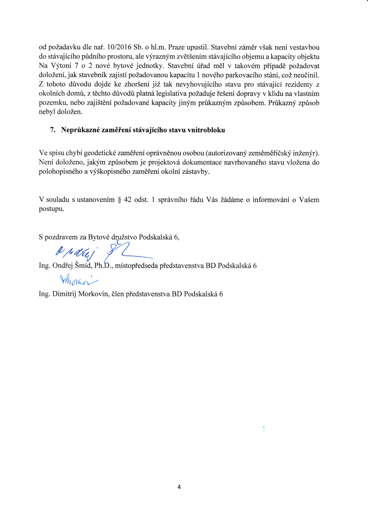 Text dokumentu: od požadavku dle nař. 10/2016 Sb. o hl.m. Praze upustil. Stavební záměr však není vestavbou do stávajícího půdního prostoru, ale výrazným zvětšením stávajícího objemu a kapacity objektu Na Výtoni 7 o 2 nové bytové jednotky. Stavební úřad měl v takovém případě požadovat doložení, jak stavebník zajistí požadovanou kapacitu 1 nového parkovacího stání, což neučinil. Z tohoto důvodu dojde ke zhoršení již tak nevyhovujícího stavu pro stávající rezidenty z okolních domů, z těchto důvodů platná legislativa požaduje řešení dopravy v klidu na vlastním pozemku, nebo zajištění požadované kapacity jiným průkazným způsobem. Průkazný způsob nebyl doložen. 7. Neprůkazné zaměření stávajícího stavu vnitrobloku. Ve spisu chybí geodetické zaměření oprávněnou osobou (autorizovaný zeměměřičský inženýr). Není doloženo, jakým způsobem je projektová dokumentace navrhovaného stavu vložena do polohopisného a výškopisného zaměření okolní zástavby. V souladu s ustanovením § 42 odst. 1 správního řádu Vás žádáme o informování o Vašem postupu. S pozdravem za Bytové družstvo Podskalská 6, Ing. Ondřej Šmíd, Ph.D., místopředseda představenstva BD Podskalská 6, Ing. Dimitrij Morkovin, člen představenstva BD Podskalská 6. Číslo strany: 4.