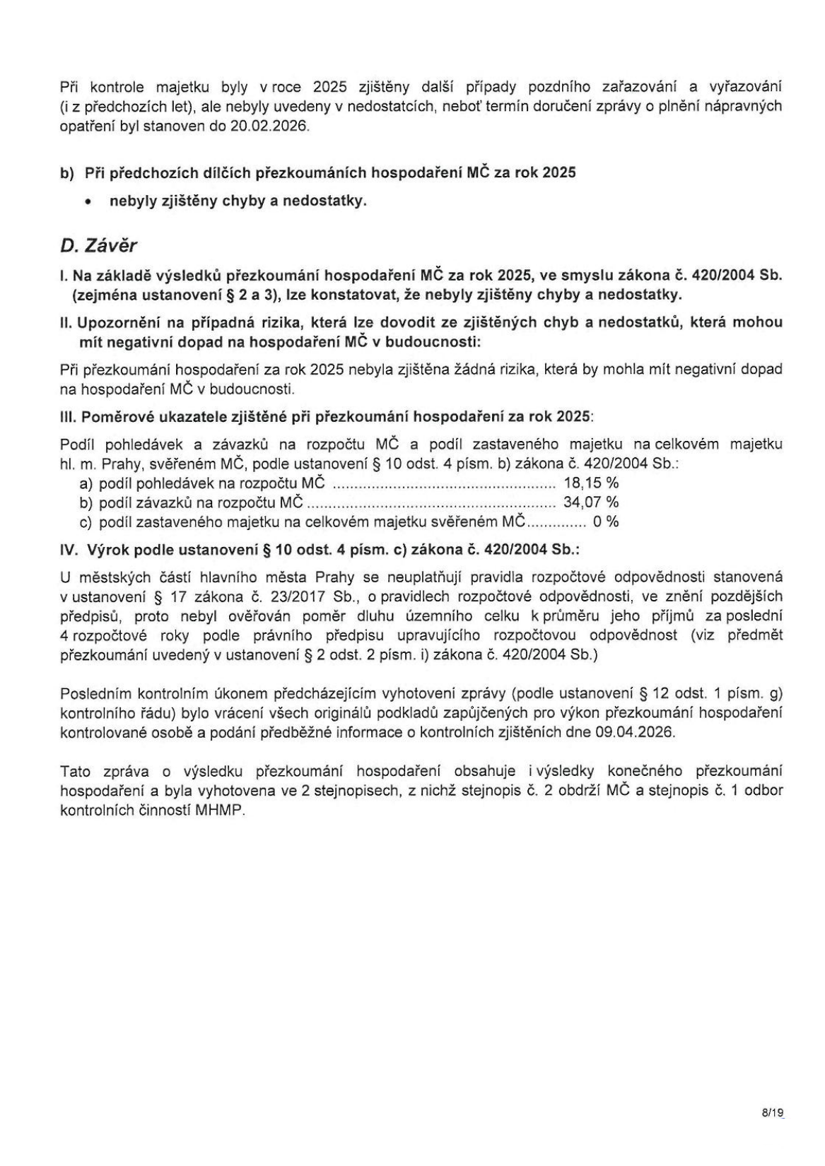 Text dokumentu obsahuje závěrečnou část zprávy o přezkoumání hospodaření MČ za rok 2025. Obsah: 
- Zmínka o pozdním zařazování a vyřazování majetku zjištěném v roce 2025.
- Bod b) Při předchozích dílčích přezkoumáních hospodaření MČ za rok 2025 nebyly zjištěny chyby a nedostatky.
- D. Závěr: I. Na základě výsledků přezkoumání hospodaření MČ za rok 2025 nebyly zjištěny chyby a nedostatky. II. Nebyla zjištěna žádná rizika s negativním dopadem na hospodaření MČ. III. Poměrové ukazatele: a) podíl pohledávek na rozpočtu MČ 18,15 %, b) podíl závazků na rozpočtu MČ 34,07 %, c) podíl zastaveného majetku na celkovém majetku svěřeném MČ 0 %. IV. Výrok podle ustanovení § 10 odst. 4 písm. c) zákona č. 420/2004 Sb. (pravidla rozpočtové odpovědnosti se na MČ hl. m. Prahy neuplatňují). 
- Závěrečná informace o vrácení podkladů dne 09.04.2026 a vyhotovení zprávy ve 2 stejnopisech.