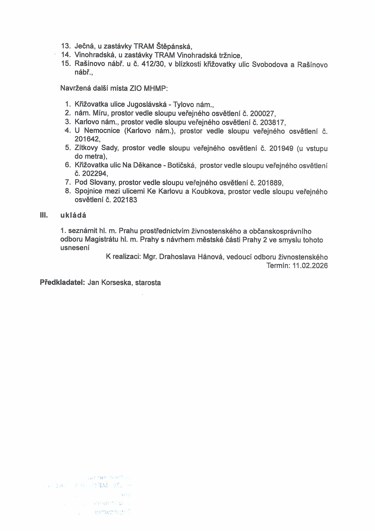 Dokument obsahuje seznam lokalit pro umístění zařízení: 13. Ječná, u zastávky TRAM Štěpánská, 14. Vinohradská, u zastávky TRAM Vinohradská tržnice, 15. Rašínovo nábř. u č. 412/30, v blízkosti křižovatky ulic Svobodova a Rašínovo nábř. Dále jsou uvedena navržená místa ZIO MHMP: 1. Křižovatka ulice Jugoslávská - Tylovo nám., 2. nám. Míru, prostor vedle sloupu veřejného osvětlení č. 200027, 3. Karlovo nám., prostor vedle sloupu veřejného osvětlení č. 203817, 4. U Nemocnice (Karlovo nám.), prostor vedle sloupu veřejného osvětlení č. 201642, 5. Zítkovy Sady, prostor vedle sloupu veřejného osvětlení č. 201949 (u vstupu do metra), 6. Křižovatka ulic Na Děkance - Botičská, prostor vedle sloupu veřejného osvětlení č. 202294, 7. Pod Slovany, prostor vedle sloupu veřejného osvětlení č. 201889, 8. Spojnice mezi ulicemi Ke Karlovu a Koubkova, prostor vedle sloupu veřejného osvětlení č. 202183. Část III. ukládá seznámit hl. m. Prahu prostřednictvím živnostenského a občanskosprávního odboru Magistrátu hl. m. Prahy s návrhem městské části Praha 2. K realizaci: Mgr. Drahoslava Hánová, vedoucí odboru živnostenského. Termín: 11.02.2026. Předkladatel: Jan Korseska, starosta.
