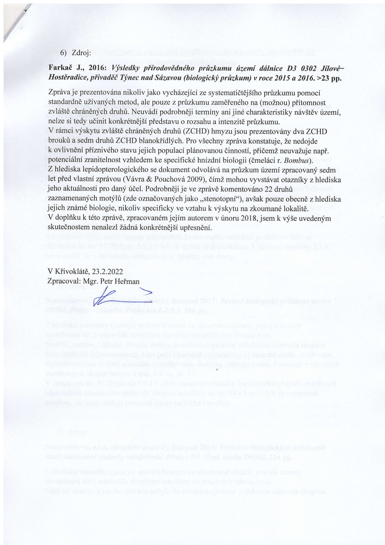 Dokument obsahuje odborné posouzení biologického průzkumu. 6) Zdroj: Farkač J., 2016: Výsledky přírodovědného průzkumu území dálnice D3 0302 Jílové–Hostěradice, přivaděč Týnec nad Sázavou (biologický průzkum) v roce 2015 a 2016. >23 pp. Zpráva je prezentována nikoliv jako vycházející ze systematičtějšího průzkumu pomocí standardně užívaných metod, ale pouze z průzkumu zaměřeného na (možnou) přítomnost zvláště chráněných druhů. Neuvádí podrobněji termíny ani jiné charakteristiky návštěv území, nelze si tedy učinit konkrétnější představu o rozsahu a intenzitě průzkumu. V rámci výskytu zvláště chráněných druhů (ZCHD) hmyzu jsou prezentovány dva ZCHD brouků a sedm druhů ZCHD blanokřídlých. Pro všechny zpráva konstatuje, že nedojde k ovlivnění příznivého stavu jejich populací plánovanou činností, přičemž neuvažuje např. potenciální zranitelnost vzhledem ke specifické hnízdní biologii (čmeláci r. Bombus). Z hlediska lepidopterologického se dokument odvolává na průzkum území zpracovaný sedm let před vlastní zprávou (Vávra & Pouchová 2009), čímž mohou vyvstávat otazníky z hlediska jeho aktuálnosti pro daný účel. Podrobněji je ve zprávě komentováno 22 druhů zaznamenaných motýlů (zde označovaných jako „stenotopní“), avšak pouze obecně z hlediska jejich známé biologie, nikoliv specificky ve vztahu k výskytu na zkoumané lokalitě. V doplňku k této zprávě, zpracovaném jejím autorem v únoru 2018, jsem k výše uvedeným skutečnostem nenalezl žádná konkrétnější upřesnění. V Křivoklátě, 23.2.2022. Zpracoval: Mgr. Petr Heřman.