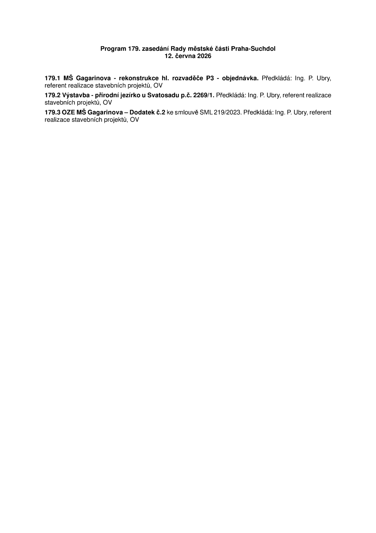 Program 179. zasedání Rady městské části Praha-Suchdol, 12. června 2026. Body programu: 179.1 MŠ Gagarinova - rekonstrukce hl. rozvaděče P3 - objednávka. Předkládá: Ing. P. Ubry, referent realizace stavebních projektů, OV. 179.2 Výstavba - přírodní jezírko u Svatosadu p.č. 2269/1. Předkládá: Ing. P. Ubry, referent realizace stavebních projektů, OV. 179.3 OZE MŠ Gagarinova – Dodatek č.2 ke smlouvě SML 219/2023. Předkládá: Ing. P. Ubry, referent realizace stavebních projektů, OV.