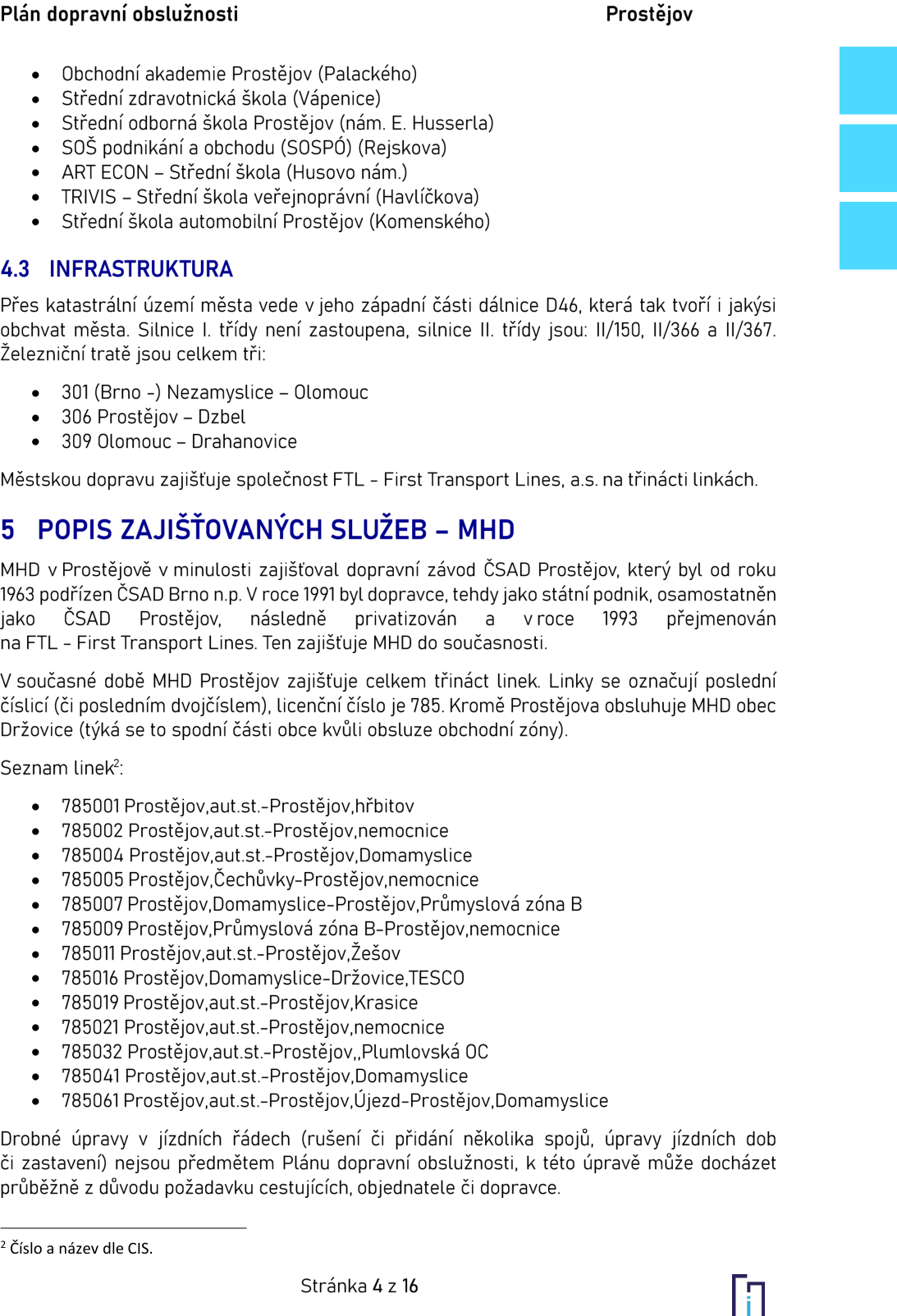 Dokument obsahuje informace o dopravní obslužnosti v Prostějově. Seznam škol: Obchodní akademie Prostějov (Palackého), Střední zdravotnická škola (Vápenice), Střední odborná škola Prostějov (nám. E. Husserla), SOŠ podnikání a obchodu (SOSPÓ) (Rejskova), ART ECON – Střední škola (Husovo nám.), TRIVIS – Střední škola veřejnoprávní (Havlíčkova), Střední škola automobilní Prostějov (Komenského). Sekce 4.3 INFRASTRUKTURA: Městem vede dálnice D46, silnice II. třídy: II/150, II/366, II/367. Železniční tratě: 301 (Brno –) Nezamyslice – Olomouc, 306 Prostějov – Dzbel, 309 Olomouc – Drahanovice. MHD zajišťuje společnost FTL – First Transport Lines, a.s. na 13 linkách. Sekce 5 POPIS ZAJIŠŤOVANÝCH SLUŽEB – MHD: Historie MHD od ČSAD Prostějov po současnou FTL. Licenční číslo linek je 785. Seznam linek: 785001 Prostějov,aut.st.–Prostějov,hřbitov; 785002 Prostějov,aut.st.–Prostějov,nemocnice; 785004 Prostějov,aut.st.–Prostějov,Domamyslice; 785005 Prostějov,Čechůvky–Prostějov,nemocnice; 785007 Prostějov,Domamyslice–Prostějov,Průmyslová zóna B; 785009 Prostějov,Průmyslová zóna B–Prostějov,nemocnice; 785011 Prostějov,aut.st.–Prostějov,Žešov; 785016 Prostějov,Domamyslice–Držovice,TESCO; 785019 Prostějov,aut.st.–Prostějov,Krasice; 785021 Prostějov,aut.st.–Prostějov,nemocnice; 785032 Prostějov,aut.st.–Prostějov,Plumlovská OC; 785041 Prostějov,aut.st.–Prostějov,Domamyslice; 785061 Prostějov,aut.st.–Prostějov,Újezd–Prostějov,Domamyslice. Stránka 4 z 16.