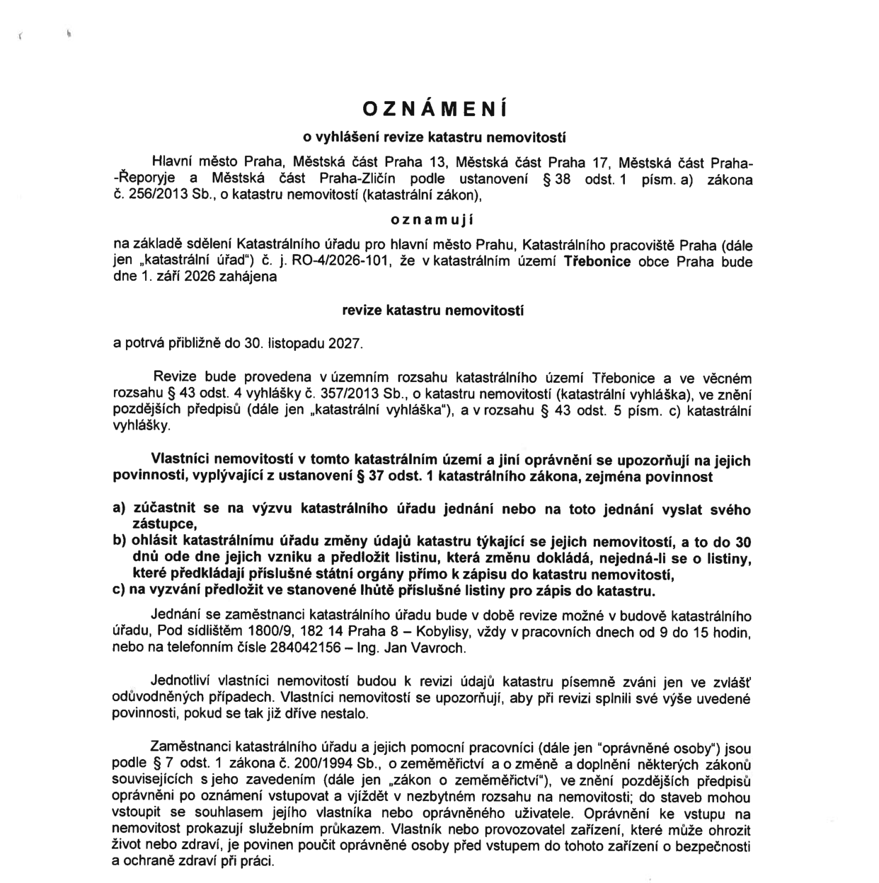 Oznámení o vyhlášení revize katastru nemovitostí v katastrálním území Třebonice. Revize bude zahájena 1. září 2026 a potrvá přibližně do 30. listopadu 2027. Oznámení vydávají Hlavní město Praha, Městská část Praha 13, Městská část Praha 17, Městská část Praha-Řeporyje a Městská část Praha-Zličín na základě sdělení Katastrálního úřadu pro hlavní město Prahu (č. j. RO-4/2026-101). Vlastníci nemovitostí mají povinnost zúčastnit se jednání na výzvu, ohlásit změny údajů do 30 dnů od jejich vzniku a předložit listiny pro zápis do katastru. Zaměstnanci katastrálního úřadu jsou k dispozici v budově na adrese Pod sídlištěm 1800/9, 182 14 Praha 8 – Kobylisy, v pracovní dny od 9 do 15 hodin, nebo na telefonním čísle 284042156 (Ing. Jan Vavroch). Oprávněné osoby jsou podle zákona č. 200/1994 Sb. oprávněny vstupovat na nemovitosti za účelem revize.