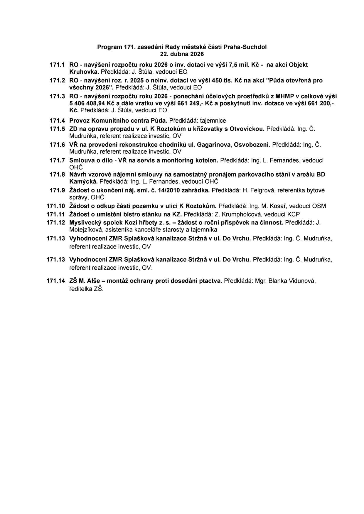 Program 171. zasedání Rady městské části Praha-Suchdol, 22. dubna 2026. Body jednání: 171.1 RO - navýšení rozpočtu 2026 o inv. dotaci 7,5 mil. Kč na akci Objekt Kruhovka. 171.2 RO - navýšení rozpočtu 2025 o neinv. dotaci 450 tis. Kč na akci Půda otevřená pro všechny 2026. 171.3 RO - navýšení rozpočtu 2026 - ponechání účelových prostředků z MHMP v celkové výši 5 406 408,94 Kč a vratku ve výši 661 249,- Kč a poskytnutí inv. dotace ve výši 661 200,- Kč. 171.4 Provoz Komunitního centra Půda. 171.5 ZD na opravu propadu v ul. K Roztokům u křižovatky s Otvovickou. 171.6 VŘ na provedení rekonstrukce chodníků ul. Gagarinova, Osvobození. 171.7 Smlouva o dílo - VŘ na servis a monitoring kotelen. 171.8 Návrh vzorové nájemní smlouvy na samostatný pronájem parkovacího stání v areálu BD Kamýcká. 171.9 Žádost o ukončení náj. sml. č. 14/2010 zahrádka. 171.10 Žádost o odkup části pozemku v ulici K Roztokům. 171.11 Žádost o umístění bistro stánku na KZ. 171.12 Myslivecký spolek Kozí hřbety z. s. - žádost o roční příspěvek na činnost. 171.13 Vyhodnocení ZMR Splašková kanalizace Stržná v ul. Do Vrchu. 171.14 ZŠ M. Alše - montáž ochrany proti dosedání ptactva.