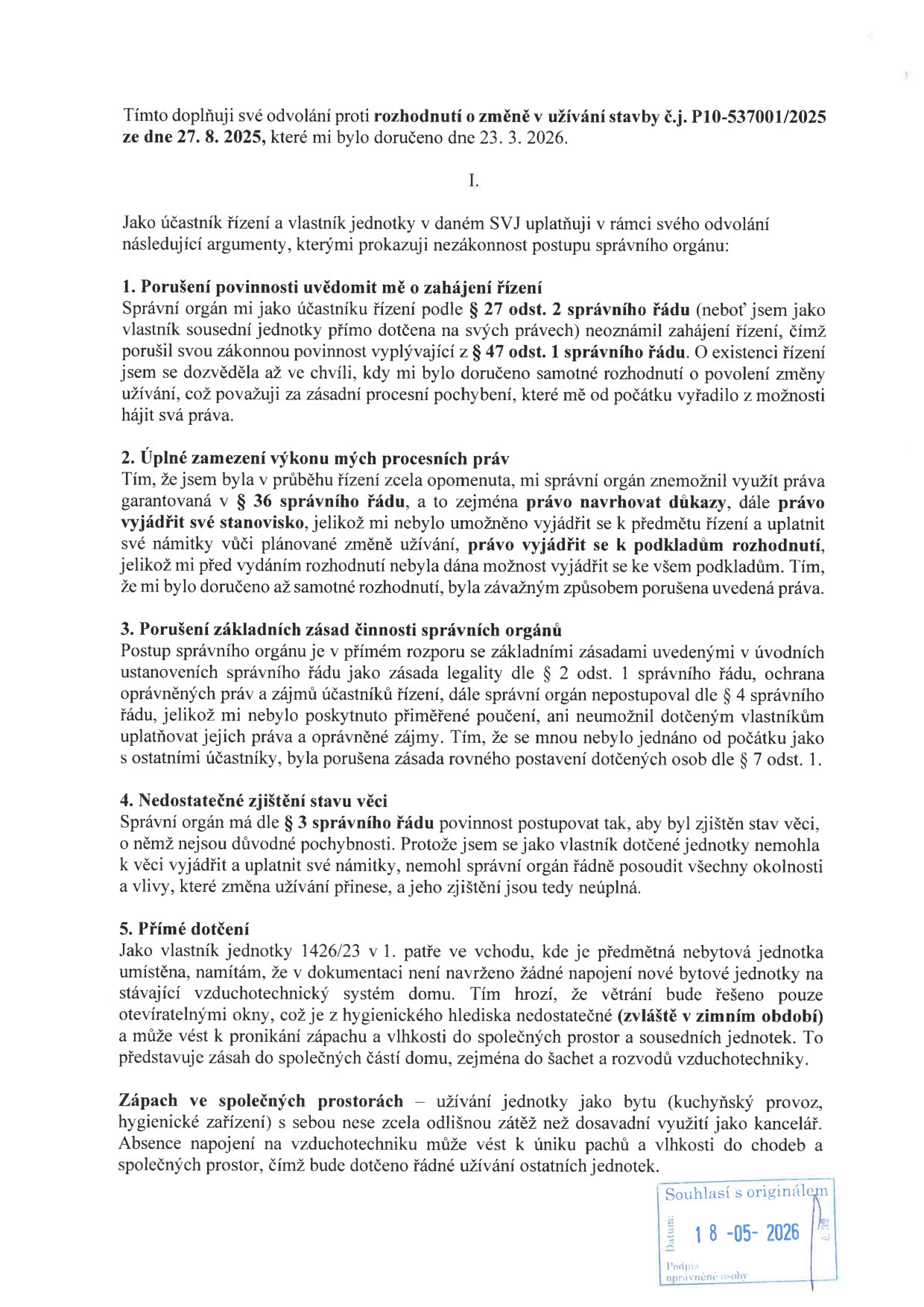 Doplnění odvolání proti rozhodnutí o změně v užívání stavby č.j. P10-537001/2025 ze dne 27. 8. 2025 (doručeno 23. 3. 2026). Obsahuje argumenty účastníka řízení a vlastníka jednotky: 1. Porušení povinnosti uvědomit o zahájení řízení (§ 47 odst. 1 správního řádu). 2. Úplné zamezení výkonu procesních práv (nemožnost navrhovat důkazy a vyjádřit se). 3. Porušení základních zásad činnosti správních orgánů (§ 2 a § 4 správního řádu). 4. Nedostatečné zjištění stavu věci (§ 3 správního řádu). 5. Přímé dotčení: vlastník jednotky 1426/23 namítá nedostatečné větrání (chybějící napojení na vzduchotechniku) a riziko šíření zápachu a vlhkosti při změně užívání nebytového prostoru na byt. Dokument obsahuje razítko 'Souhlasí s originálem' s datem 18-05-2026.