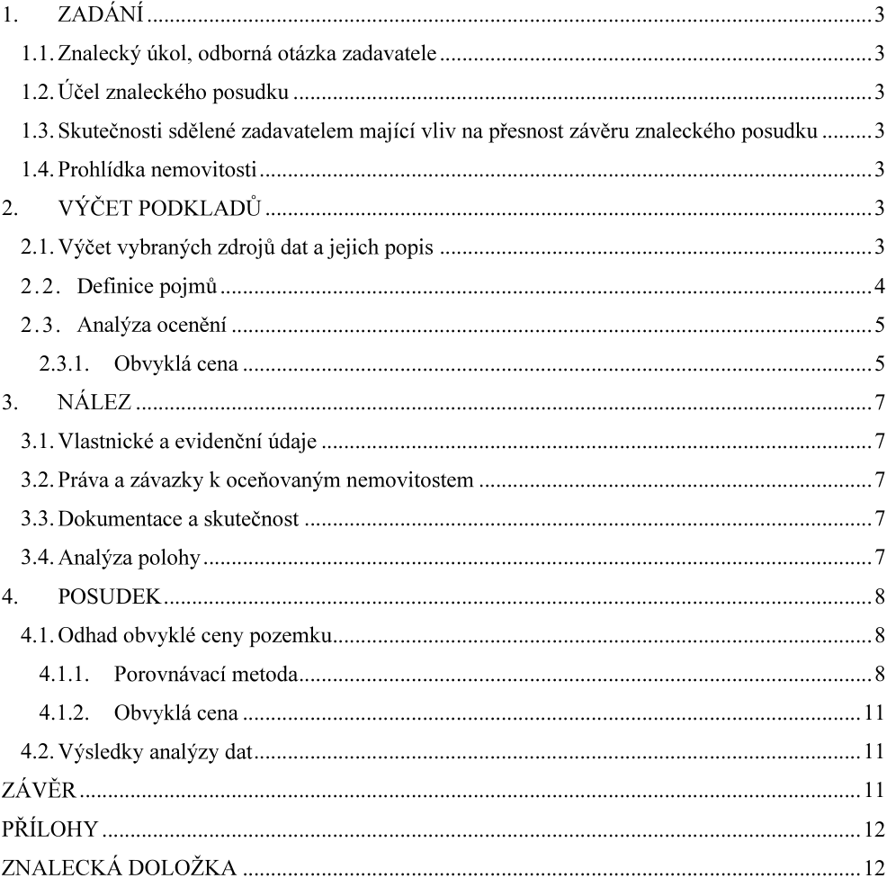 Obsah znaleckého posudku: 1. ZADÁNÍ (1.1. Znalecký úkol, odborná otázka zadavatele, 1.2. Účel znaleckého posudku, 1.3. Skutečnosti sdělené zadavatelem mající vliv na přesnost závěru znaleckého posudku, 1.4. Prohlídka nemovitosti), 2. VÝČET PODKLADŮ (2.1. Výčet vybraných zdrojů dat a jejich popis, 2.2. Definice pojmů, 2.3. Analýza ocenění, 2.3.1. Obvyklá cena), 3. NÁLEZ (3.1. Vlastnické a evidenční údaje, 3.2. Práva a závazky k oceňovaným nemovitostem, 3.3. Dokumentace a skutečnost, 3.4. Analýza polohy), 4. POSUDEK (4.1. Odhad obvyklé ceny pozemku, 4.1.1. Porovnávací metoda, 4.1.2. Obvyklá cena, 4.2. Výsledky analýzy dat), ZÁVĚR, PŘÍLOHY, ZNALECKÁ DOLOŽKA.