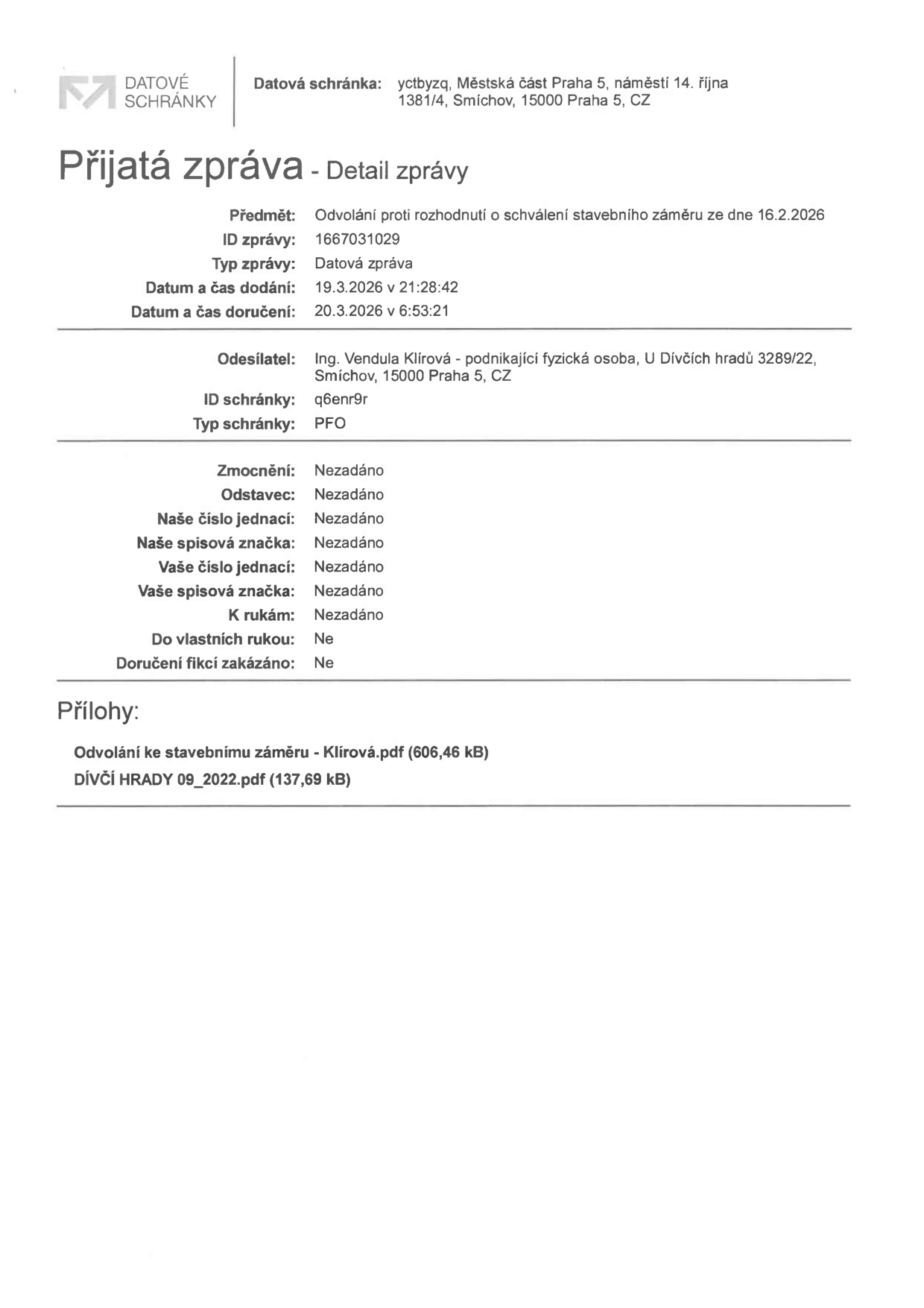 Potvrzení o přijaté zprávě z datové schránky. Příjemce: Městská část Praha 5, náměstí 14. října 1381/4, Smíchov, 15000 Praha 5. Předmět: Odvolání proti rozhodnutí o schválení stavebního záměru ze dne 16.2.2026. ID zprávy: 1667031029. Typ zprávy: Datová zpráva. Datum a čas dodání: 19.3.2026 v 21:28:42. Datum a čas doručení: 20.3.2026 v 6:53:21. Odesílatel: Ing. Vendula Klírová - podnikající fyzická osoba, U Dívčích hradů 3289/22, Smíchov, 15000 Praha 5. ID schránky odesílatele: q6enr9r. Typ schránky: PFO. Přílohy: Odvolání ke stavebnímu záměru - Klírová.pdf (606,46 kB), DÍVČÍ HRADY 09_2022.pdf (137,69 kB).