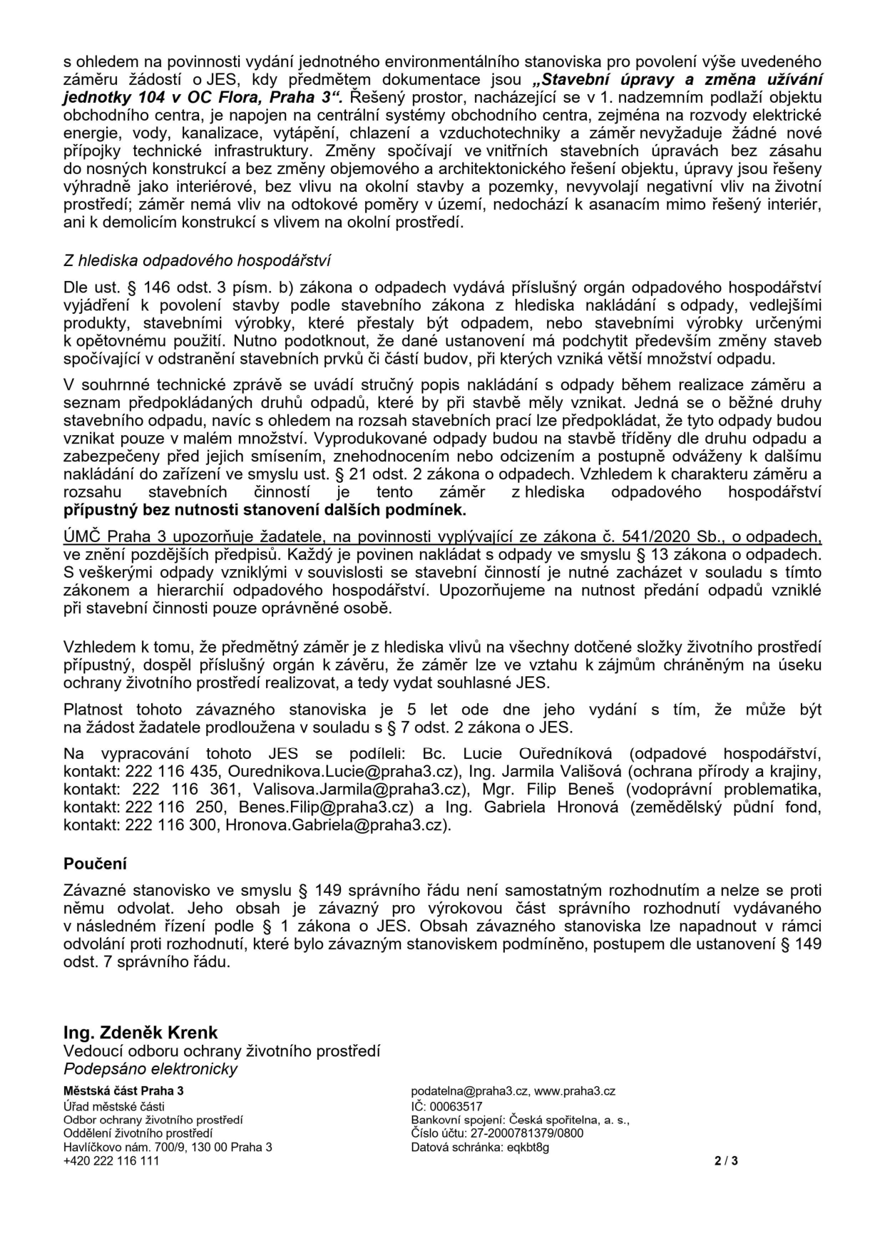 Úřední dokument (strana 2/3) týkající se jednotného environmentálního stanoviska (JES) pro záměr 'Stavební úpravy a změna užívání jednotky 104 v OC Flora, Praha 3'. Dokument obsahuje: 1. Odůvodnění: záměr nevyžaduje nové přípojky, nemá vliv na okolí ani odtokové poměry. 2. Z hlediska odpadového hospodářství: záměr je přípustný bez nutnosti dalších podmínek, odpady budou tříděny a předávány oprávněné osobě dle zákona č. 541/2020 Sb. 3. Závěr: záměr je přípustný, platnost stanoviska je 5 let. 4. Kontakty: Bc. Lucie Ouředníková (odpadové hospodářství, 222 116 435, Ourednikova.Lucie@praha3.cz), Ing. Jarmila Vališová (ochrana přírody a krajiny, 222 116 361, Valisova.Jarmila@praha3.cz), Mgr. Filip Beneš (vodoprávní problematika, 222 116 250, Benes.Filip@praha3.cz), Ing. Gabriela Hronová (zemědělský půdní fond, 222 116 300, Hronova.Gabriela@praha3.cz). 5. Poučení: stanovisko není samostatným rozhodnutím. 6. Podpis: Ing. Zdeněk Krenk, vedoucí odboru ochrany životního prostředí, Městská část Praha 3, Havlíčkovo nám. 700/9, 130 00 Praha 3, podatelna@praha3.cz, www.praha3.cz, IČ: 00063517.