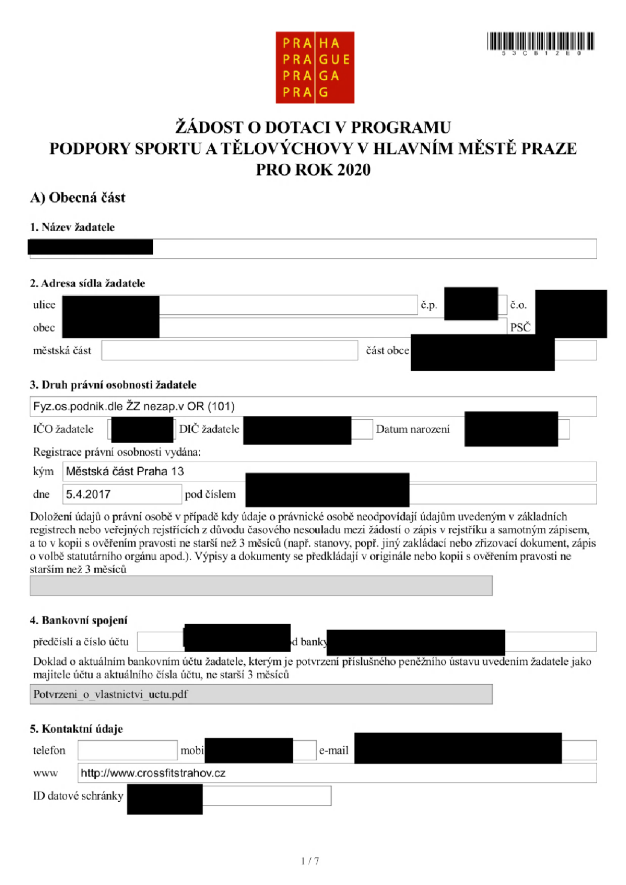 Žádost o dotaci v programu podpory sportu a tělovýchovy v hlavním městě Praze pro rok 2020. Část A: Obecná část. 1. Název žadatele: [začerněno]. 2. Adresa sídla žadatele: ulice [začerněno], č.p. [začerněno], č.o. [začerněno], obec [začerněno], PSČ [začerněno], městská část [začerněno], část obce [začerněno]. 3. Druh právní osobnosti žadatele: Fyz.os.podnik.dle ŽZ nezap.v OR (101). IČO žadatele: [začerněno], DIČ žadatele: [začerněno], Datum narození: [začerněno]. Registrace právní osobnosti vydána: Městská část Praha 13, dne 5.4.2017, pod číslem [začerněno]. 4. Bankovní spojení: předčíslí a číslo účtu [začerněno], kód banky [začerněno]. Příloha: Potvrzeni_o_vlastnictvi_uctu.pdf. 5. Kontaktní údaje: telefon [začerněno], mobi [začerněno], e-mail [začerněno], www: http://www.crossfitstrahov.cz, ID datové schránky [začerněno].
