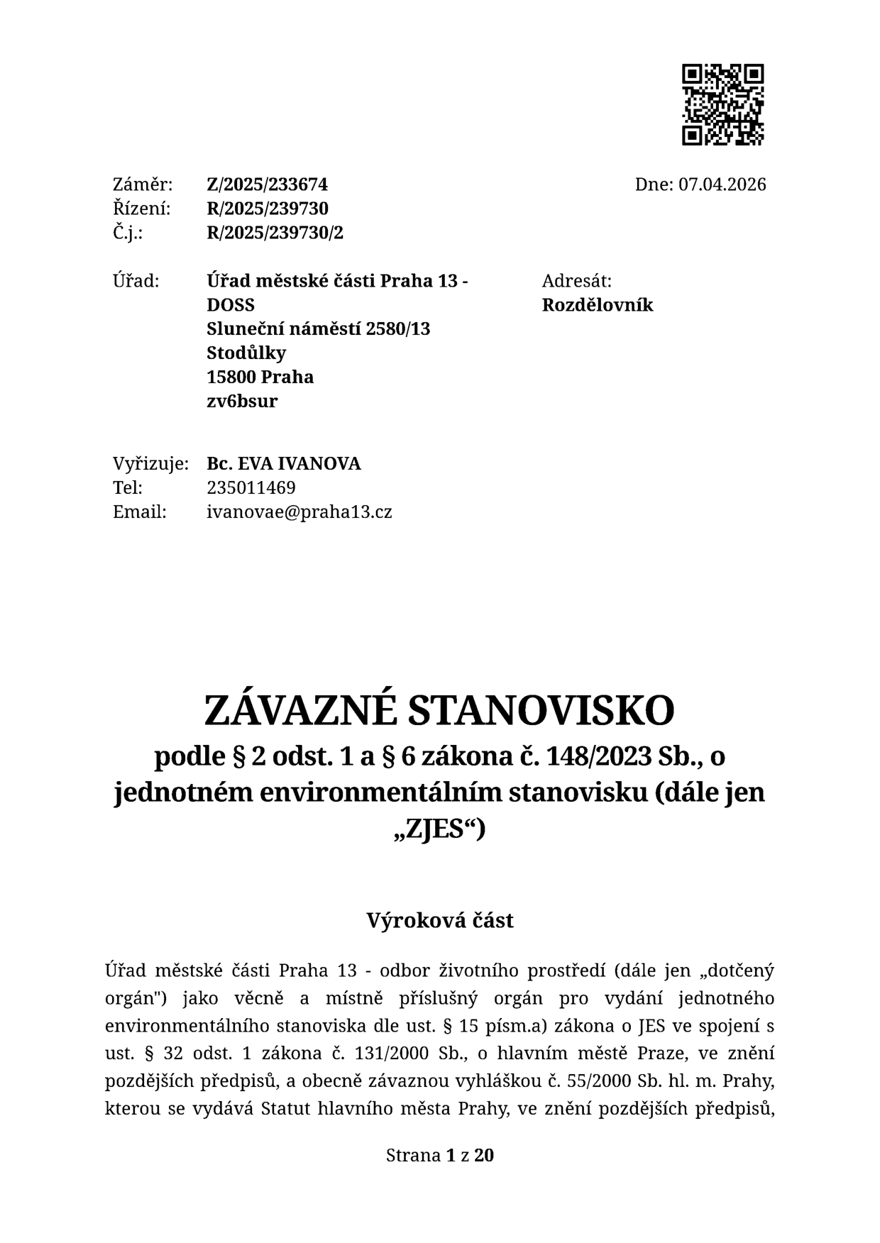 Závazné stanovisko podle § 2 odst. 1 a § 6 zákona č. 148/2023 Sb., o jednotném environmentálním stanovisku (dále jen „ZJES“). Vydává: Úřad městské části Praha 13 - DOSS, Sluneční náměstí 2580/13, 15800 Praha. Záměr: Z/2025/233674, Řízení: R/2025/239730, Č.j.: R/2025/239730/2. Dne: 07.04.2026. Vyřizuje: Bc. EVA IVANOVA, tel: 235011469, email: ivanovae@praha13.cz. Výroková část: Úřad městské části Praha 13 - odbor životního prostředí jako dotčený orgán pro vydání jednotného environmentálního stanoviska dle ust. § 15 písm. a) zákona o JES ve spojení s ust. § 32 odst. 1 zákona č. 131/2000 Sb., o hlavním městě Praze, ve znění pozdějších předpisů, a obecně závaznou vyhláškou č. 55/2000 Sb. hl. m. Prahy. Strana 1 z 20.