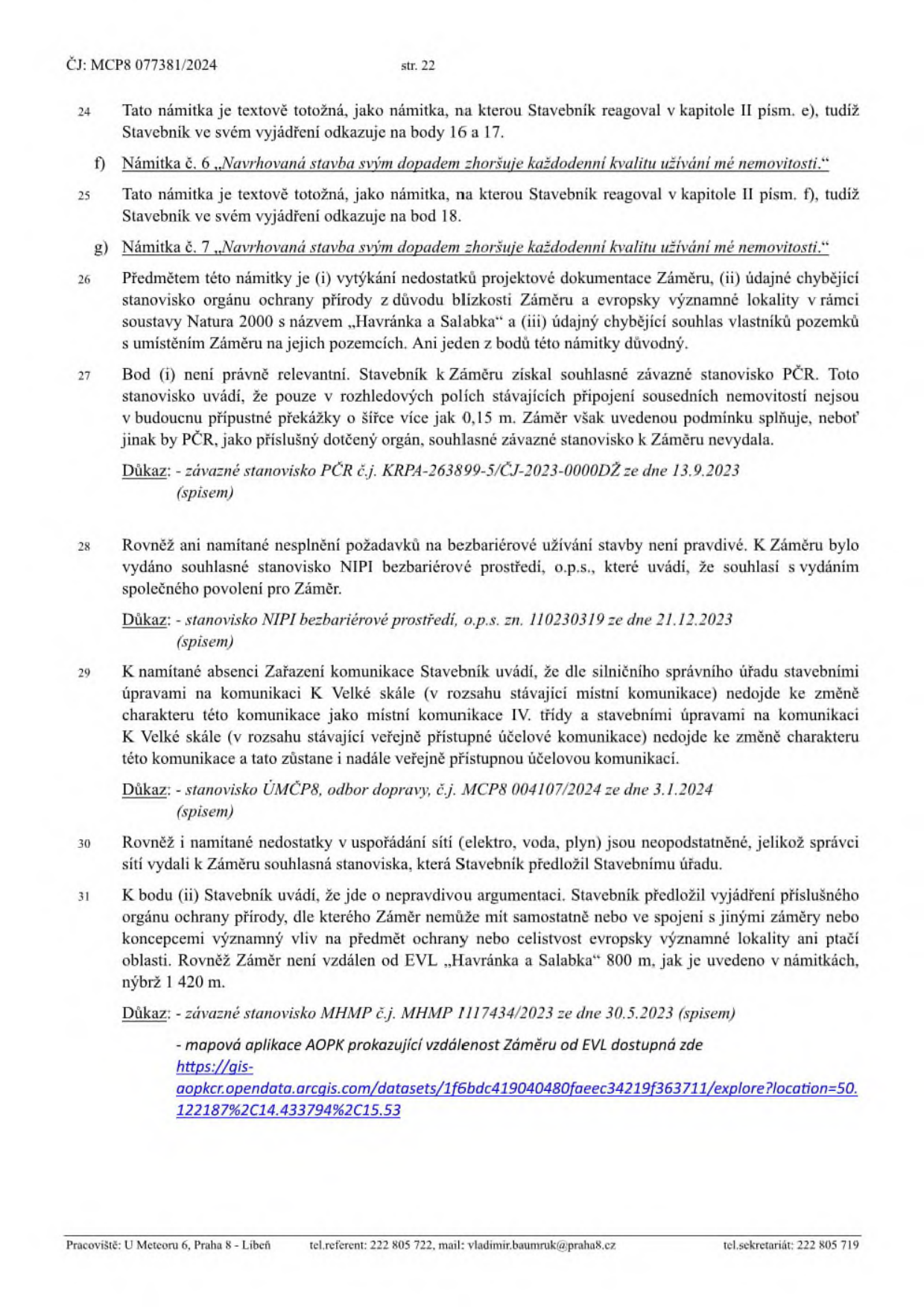 Strana 22 úředního dokumentu č.j. MCP8 077381/2024. Obsahuje vypořádání námitek účastníků řízení ke stavebnímu záměru:

- Námitka č. 6 a č. 7: „Navrhovaná stavba svým dopadem zhoršuje každodenní kvalitu užívání mé nemovitosti.“
- Bod 26: Shrnutí námitek (chybějící stanovisko ochrany přírody k lokalitě Natura 2000 „Havránka a Salabka“, chybějící souhlas vlastníků pozemků).
- Bod 27: Vyjádření k PČR (závazné stanovisko č.j. KRPA-263899-5/ČJ-2023-0000DŽ ze dne 13.9.2023).
- Bod 28: Vyjádření k bezbariérovému užívání (stanovisko NIPI bezbariérové prostředí, o.p.s. zn. 110230319 ze dne 21.12.2023).
- Bod 29: Vyjádření k zařazení komunikace (stanovisko ÚMČP8, odbor dopravy, č.j. MCP8 004107/2024 ze dne 3.1.2024).
- Bod 30: Vyjádření k sítím (elektro, voda, plyn).
- Bod 31: Vyjádření k ochraně přírody (stanovisko MHMP č.j. MHMP 1117434/2023 ze dne 30.5.2023, vzdálenost od EVL Havránka a Salabka je 1 420 m, nikoliv 800 m). Obsahuje odkaz na mapovou aplikaci AOPK: https://gis-aopk.opendata.arcgis.com/datasets/1f6bdc419040480faeec34219f363711/explore?location=50.122187%2C14.433794%2C15.53

Zápatí: Pracoviště: U Meteoru 6, Praha 8 - Libeň, tel.referent: 222 805 722, mail: vladimir.baumruk@praha8.cz, tel.sekretariát: 222 805 719.