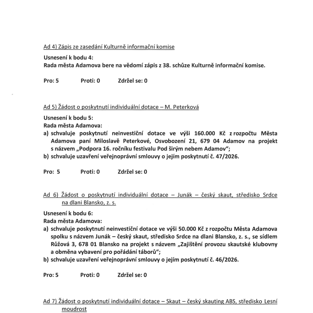 Zápis z jednání Rady města Adamova:

Ad 4) Zápis ze zasedání Kulturně informační komise
Usnesení k bodu 4: Rada města Adamova bere na vědomí zápis z 38. schůze Kulturně informační komise. Pro: 5, Proti: 0, Zdržel se: 0.

Ad 5) Žádost o poskytnutí individuální dotace – M. Peterková
Usnesení k bodu 5: Rada města Adamova: a) schvaluje poskytnutí neinvestiční dotace ve výši 160.000 Kč z rozpočtu Města Adamova paní Miloslavě Peterkové, Osvobození 21, 679 04 Adamov na projekt s názvem „Podpora 16. ročníku festivalu Pod širým nebem Adamov“; b) schvaluje uzavření veřejnoprávní smlouvy o jejím poskytnutí č. 47/2026. Pro: 5, Proti: 0, Zdržel se: 0.

Ad 6) Žádost o poskytnutí individuální dotace – Junák – český skaut, středisko Srdce na dlani Blansko, z. s.
Usnesení k bodu 6: Rada města Adamova: a) schvaluje poskytnutí neinvestiční dotace ve výši 50.000 Kč z rozpočtu Města Adamova spolku s názvem Junák – český skaut, středisko Srdce na dlani Blansko, z. s., se sídlem Růžová 3, 678 01 Blansko na projekt s názvem „Zajištění provozu skautské klubovny a obměna vybavení pro pořádání táborů“; b) schvaluje uzavření veřejnoprávní smlouvy o jejím poskytnutí č. 46/2026. Pro: 5, Proti: 0, Zdržel se: 0.

Ad 7) Žádost o poskytnutí individuální dotace – Skaut – český skauting ABS, středisko Lesní moudrost