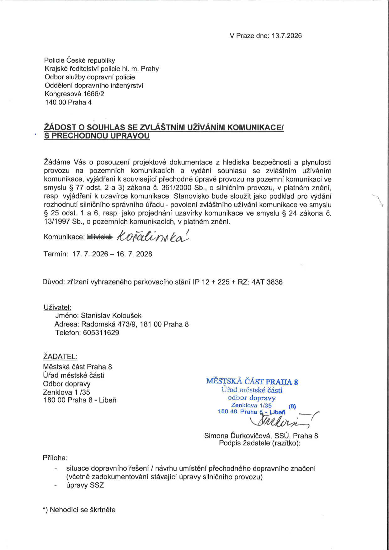 Žádost o souhlas se zvláštním užíváním komunikace a přechodnou úpravou provozu. Adresát: Policie České republiky, Krajské ředitelství policie hl. m. Prahy, Odbor služby dopravní policie, Oddělení dopravního inženýrství, Kongresová 1666/2, 140 00 Praha 4. Datum: 13. 7. 2026. Komunikace: Kořalínská. Termín: 17. 7. 2026 – 16. 7. 2028. Důvod: zřízení vyhrazeného parkovacího stání IP 12 + 225 + RZ: 4AT 3836. Uživatel: Stanislav Koloušek, Radomská 473/9, 181 00 Praha 8, telefon: 605311629. Žadatel: Městská část Praha 8, Úřad městské části, Odbor dopravy, Zenklova 1/35, 180 00 Praha 8 - Libeň. Podepsáno: Simona Ďurkovičová, SSÚ, Praha 8. Přílohy: situace dopravního řešení / návrhu umístění přechodného dopravního značení (včetně zadokumentování stávající úpravy silničního provozu), úpravy SSZ.