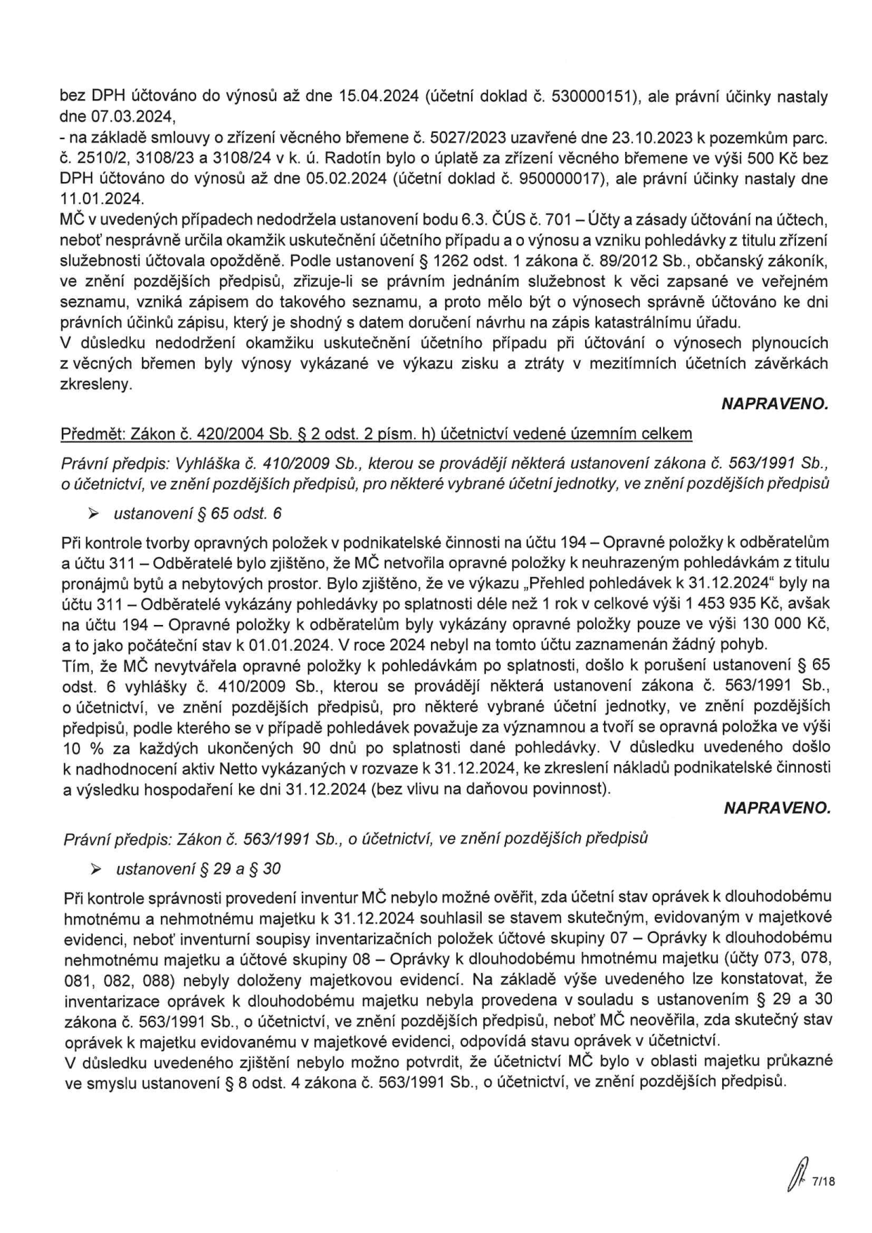 Dokument obsahuje výčet pochybení v účetnictví MČ (městské části):

1. Nesprávné určení okamžiku uskutečnění účetního případu u výnosů z věcných břemen (účetní případy z 15.04.2024 a 05.02.2024, ačkoliv právní účinky nastaly dříve). MČ porušila ustanovení bodu 6.3. ČÚS č. 701.

2. Porušení zákona č. 420/2004 Sb. a vyhlášky č. 410/2009 Sb. – MČ netvořila povinné opravné položky k pohledávkám po splatnosti (celkem 1 453 935 Kč, tvorba opravných položek pouze 130 000 Kč), což vedlo k nadhodnocení aktiv v rozvaze k 31.12.2024.

3. Porušení zákona č. 563/1991 Sb. (§ 29 a § 30) – při inventuře nebylo možné ověřit shodu účetního stavu oprávek k dlouhodobému majetku (účtové skupiny 07 a 08) se skutečným stavem, protože inventurní soupisy nebyly doloženy majetkovou evidencí. Účetnictví v oblasti majetku tak nebylo průkazné dle § 8 odst. 4 zákona o účetnictví.

U všech bodů je uvedeno, že byla provedena náprava (označeno jako 'NAPRAVENO').