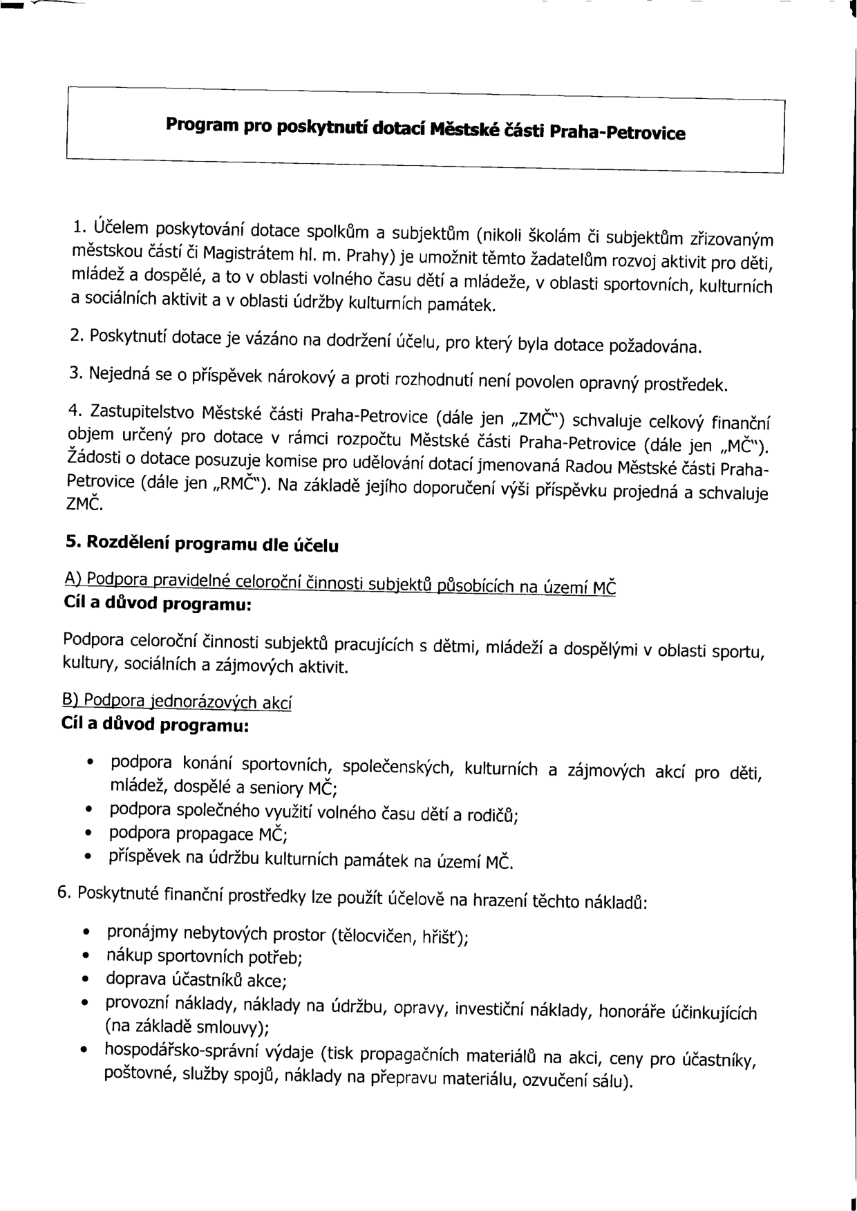 Program pro poskytnutí dotací Městské části Praha-Petrovice. 1. Účelem je podpora spolků a subjektů (mimo škol a subjektů zřizovaných MČ či Magistrátem) v oblasti volného času dětí, mládeže a dospělých, sportu, kultury, sociálních aktivit a údržby kulturních památek. 2. Dotace je vázána na účel. 3. Příspěvek není nárokový, nelze se odvolat. 4. Rozhoduje Zastupitelstvo MČ Praha-Petrovice (ZMČ) na základě doporučení Rady MČ (RMČ). 5. Rozdělení programu: A) Podpora pravidelné celoroční činnosti (sport, kultura, sociální a zájmové aktivity). B) Podpora jednorázových akcí (sportovní, společenské, kulturní akce, volný čas dětí a rodičů, propagace MČ, údržba památek). 6. Uznatelné náklady: pronájmy prostor, sportovní potřeby, doprava účastníků, provozní náklady, údržba, opravy, investice, honoráře, hospodářsko-správní výdaje (tisk, ceny pro účastníky, poštovné, spoje, přeprava materiálu, ozvučení).
