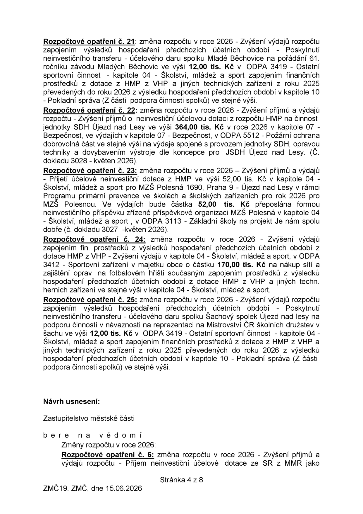 Dokument obsahuje rozpočtová opatření pro rok 2026:

Rozpočtové opatření č. 21: Zvýšení výdajů o 12,00 tis. Kč v kapitole 04 (Školství, mládež a sport, ODPA 3419) na poskytnutí daru spolku Mladé Běchovice pro 61. ročník závodu Mladých Běchovic. Financováno z přebytku hospodaření předchozích období (kapitola 10).

Rozpočtové opatření č. 22: Zvýšení příjmů a výdajů o 364,00 tis. Kč v kapitole 07 (Bezpečnost, ODPA 5512) na dotaci pro SDH Újezd nad Lesy (provoz, opravy techniky a výstroj). Číslo dokladu 3028, květen 2026.

Rozpočtové opatření č. 23: Zvýšení příjmů a výdajů o 52,00 tis. Kč v kapitole 04 (Školství, mládež a sport, ODPA 3113) na dotaci pro MŠZ Polesná 1690, Praha 9 – Újezd nad Lesy v rámci programu primární prevence. Číslo dokladu 3027, květen 2026.

Rozpočtové opatření č. 24: Zvýšení výdajů o 170,00 tis. Kč v kapitole 04 (Školství, mládež a sport, ODPA 3412) na nákup sítí a opravy na fotbalovém hřišti. Financováno z přebytku hospodaření předchozích období.

Rozpočtové opatření č. 25: Zvýšení výdajů o 12,00 tis. Kč v kapitole 04 (Školství, mládež a sport, ODPA 3419) na dar Šachovému spolku Újezd nad Lesy pro reprezentaci na Mistrovství ČR školních družstev v šachu. Financováno z přebytku hospodaření předchozích období (kapitola 10).

Návrh usnesení: Zastupitelstvo městské části bere na vědomí změny rozpočtu v roce 2026, včetně rozpočtového opatření č. 6 (příjem neinvestiční účelové dotace ze SR z MMR). Stránka 4 z 8, ZMČ19, dne 15.06.2026.