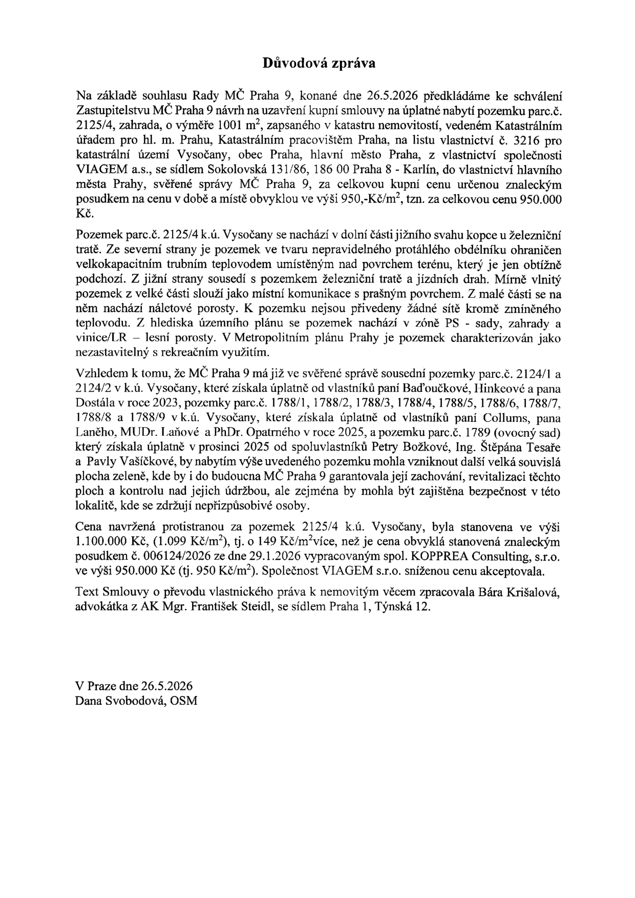Důvodová zpráva k návrhu na uzavření kupní smlouvy na úplatné nabytí pozemku parc. č. 2125/4, zahrada, o výměře 1001 m², v k.ú. Vysočany, Praha 9. Pozemek je ve vlastnictví společnosti VIAGEM a.s. a má být odkoupen městskou částí Praha 9 za cenu 950 000 Kč (950 Kč/m²). Společnost VIAGEM s.r.o. akceptovala protinávrh kupní ceny ve výši 1 100 000 Kč (1 099 Kč/m²). Pozemek se nachází v dolní části jižního svahu kopce u železniční tratě, je nezastavitelný a slouží jako místní komunikace. MČ Praha 9 již vlastní sousední pozemky (parc. č. 2124/1, 2124/2, 1788/1-9 a 1789) a cílem je vytvoření souvislé plochy zeleně. Zprávu vypracovala Dana Svobodová, OSM, dne 26.5.2026. Právní text smlouvy zpracovala advokátka Bára Krišalová z AK Mgr. František Steidl.