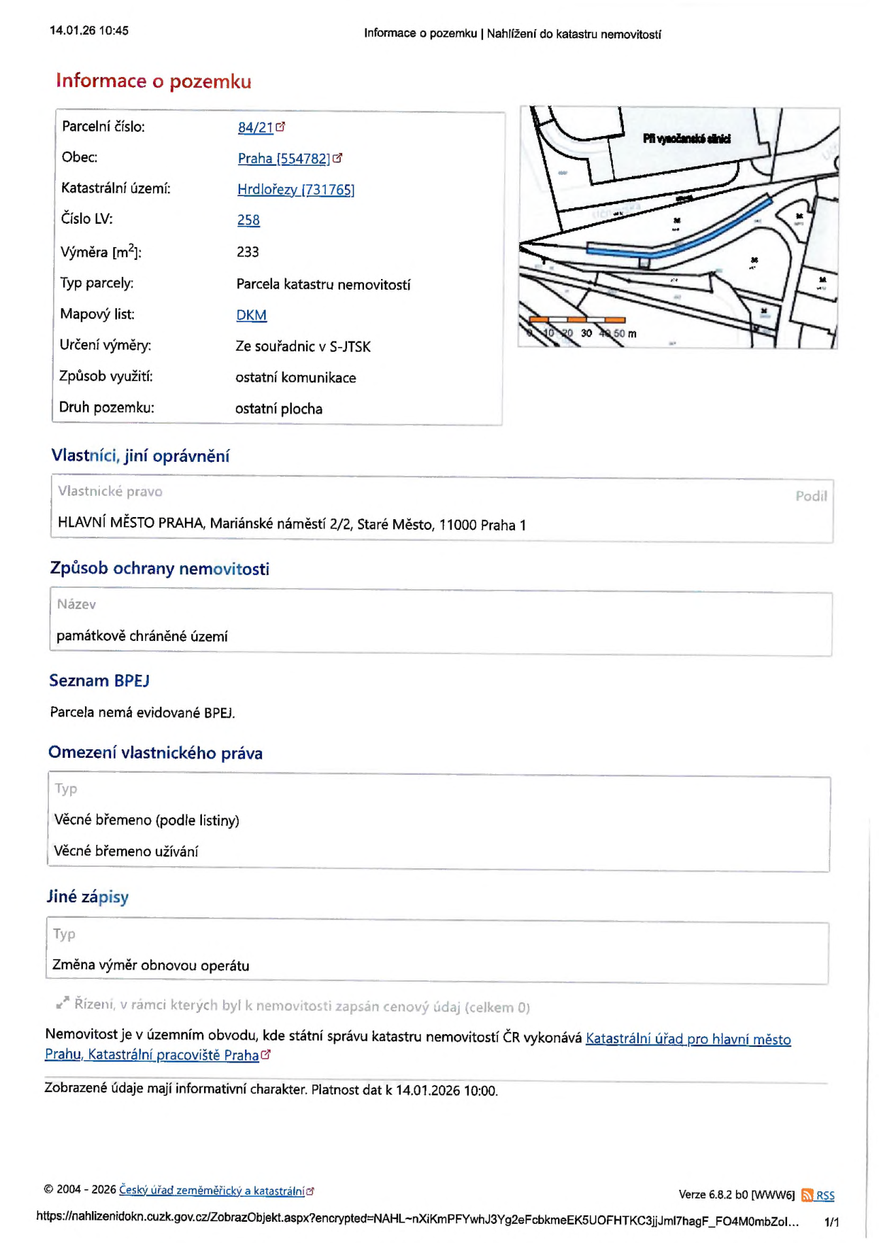 Výpis z katastru nemovitostí k datu 14.01.26 10:45. Informace o pozemku: parcelní číslo 84/21, obec Praha (554782), katastrální území Hrdlořezy (731765), číslo LV 258, výměra 233 m2, typ parcely: parcela katastru nemovitostí, mapový list DKM, určení výměry ze souřadnic v S-JTSK, způsob využití: ostatní komunikace, druh pozemku: ostatní plocha. Vlastníci: HLAVNÍ MĚSTO PRAHA, Mariánské náměstí 2/2, Staré Město, 11000 Praha 1. Způsob ochrany nemovitosti: památkově chráněné území. Seznam BPEJ: parcela nemá evidované BPEJ. Omezení vlastnického práva: věcné břemeno (podle listiny), věcné břemeno užívání. Jiné zápisy: změna výměr obnovou operátu.