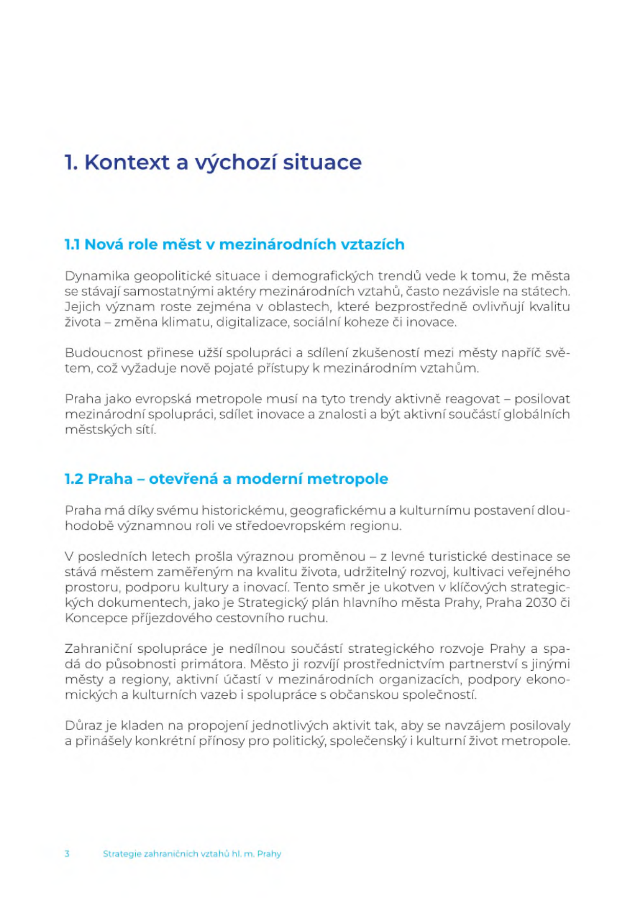 Strana 3 dokumentu 'Strategie zahraničních vztahů hl. m. Prahy'. Obsah: 1. Kontext a výchozí situace. 1.1 Nová role měst v mezinárodních vztazích: Města se stávají samostatnými aktéry v oblastech jako změna klimatu, digitalizace, sociální koheze či inovace. Praha musí aktivně reagovat a posilovat mezinárodní spolupráci. 1.2 Praha – otevřená a moderní metropole: Praha se mění z turistické destinace na město zaměřené na kvalitu života, udržitelný rozvoj a inovace (ukotveno ve Strategickém plánu hl. m. Prahy, Praha 2030 a Koncepci příjezdového cestovního ruchu). Zahraniční spolupráce spadá do působnosti primátora a zahrnuje partnerství s městy, účast v mezinárodních organizacích a podporu ekonomických a kulturních vazeb.