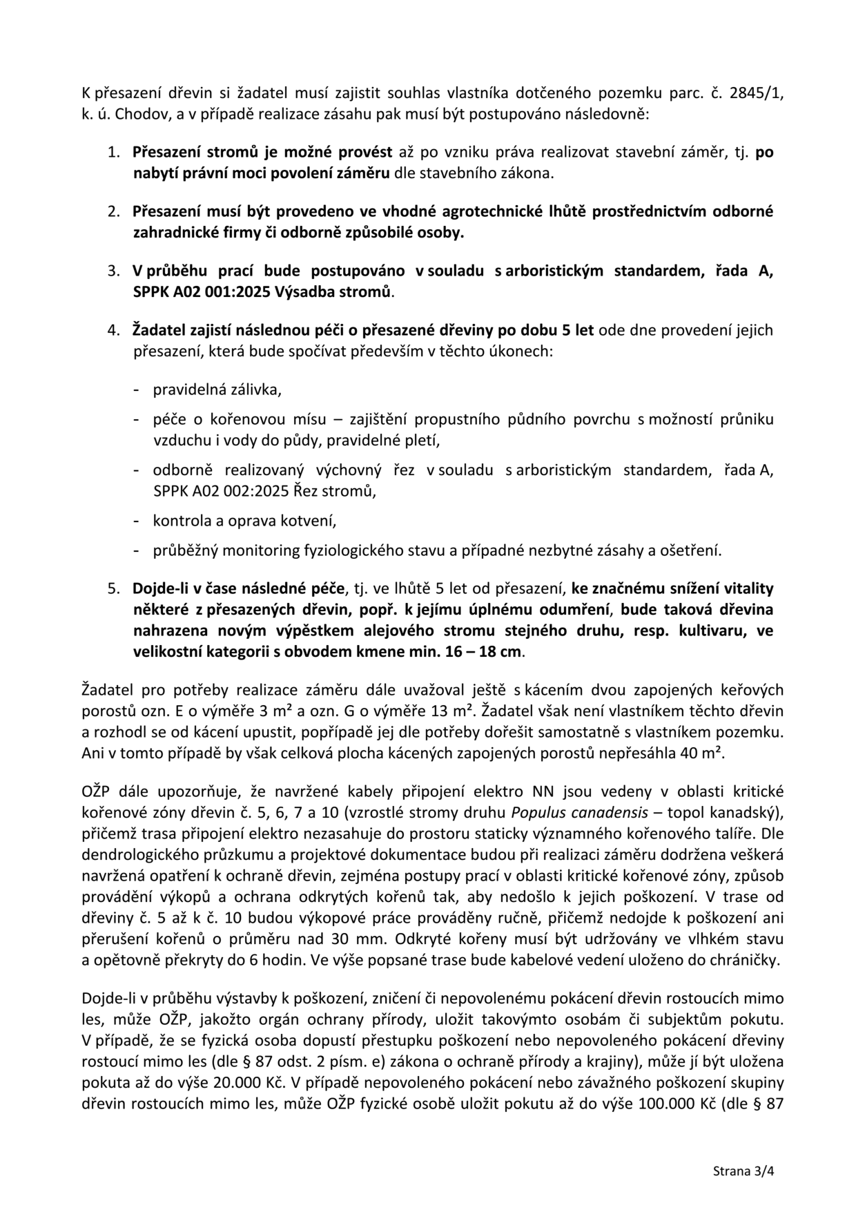 Dokument obsahuje podmínky pro přesazení dřevin na pozemku parc. č. 2845/1, k. ú. Chodov: 1. Přesazení je možné až po nabytí právní moci povolení záměru. 2. Musí být provedeno odbornou firmou ve vhodné agrotechnické lhůtě. 3. Práce musí být v souladu s arboristickým standardem SPPK A02 001:2025. 4. Žadatel zajistí následnou péči po dobu 5 let (zálivka, péče o kořenovou mísu, výchovný řez dle SPPK A02 002:2025, kontrola kotvení, monitoring). 5. Při snížení vitality nebo odumření dřeviny do 5 let musí být nahrazena novým stromem (obvod kmene min. 16–18 cm). Dále je uvedeno, že žadatel upustil od kácení dvou keřových porostů (ozn. E a G). Upozornění na vedení kabelů NN v oblasti kořenové zóny stromů č. 5, 6, 7 a 10 (topol kanadský): výkopové práce v této trase musí být prováděny ručně, kořeny nad 30 mm nesmí být poškozeny, odkryté kořeny musí být udržovány ve vlhku a zakryty do 6 hodin. Dokument končí informací o sankcích za poškození nebo nepovolené kácení dřevin mimo les dle zákona o ochraně přírody a krajiny (pokuty až 20.000 Kč pro fyzické osoby, resp. až 100.000 Kč za závažné poškození skupiny dřevin). Strana 3/4.