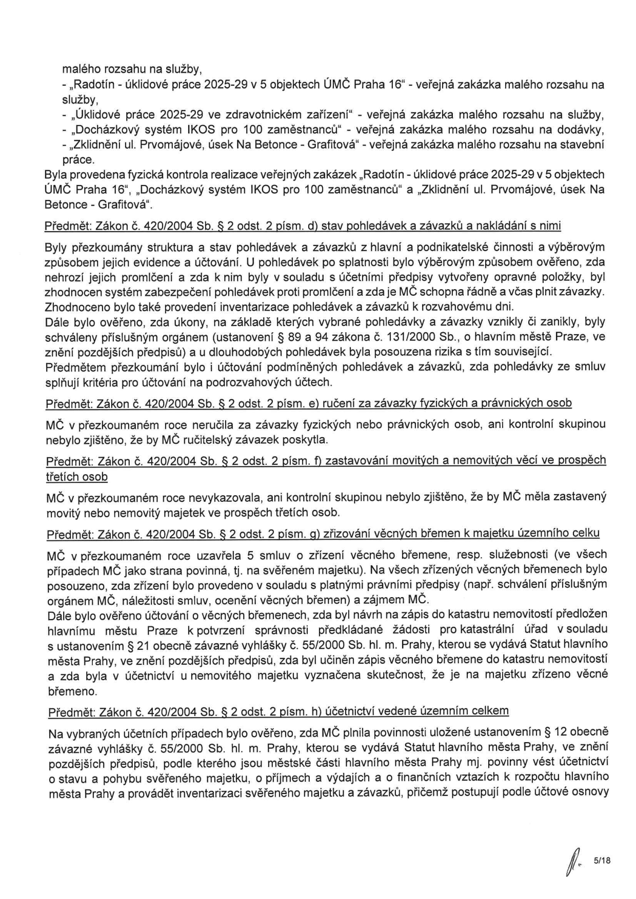 Textová část dokumentu (strana 5/18) týkající se přezkoumání hospodaření MČ: 
- Kontrola veřejných zakázek malého rozsahu: „Radotín - úklidové práce 2025-29 v 5 objektech ÚMČ Praha 16“, „Úklidové práce 2025-29 ve zdravotnickém zařízení“, „Docházkový systém IKOS pro 100 zaměstnanců“, „Zklidnění ul. Prvomájové, úsek Na Betonce - Grafitová“.
- Předmět: Zákon č. 420/2004 Sb. § 2 odst. 2 písm. d) stav pohledávek a závazků a nakládání s nimi (prověření evidence, účtování, inventarizace a rizik).
- Předmět: Zákon č. 420/2004 Sb. § 2 odst. 2 písm. e) ručení za závazky fyzických a právnických osob (nebylo zjištěno ručení).
- Předmět: Zákon č. 420/2004 Sb. § 2 odst. 2 písm. f) zastavování movitých a nemovitých věcí ve prospěch třetích osob (nebylo zjištěno zastavení majetku).
- Předmět: Zákon č. 420/2004 Sb. § 2 odst. 2 písm. g) zřizování věcných břemen k majetku územního celku (kontrola souladu s předpisy, zápis do katastru nemovitostí).
- Předmět: Zákon č. 420/2004 Sb. § 2 odst. 2 písm. h) účetnictví vedené územním celkem (kontrola plnění povinností dle vyhlášky č. 55/2000 Sb. hl. m. Prahy).