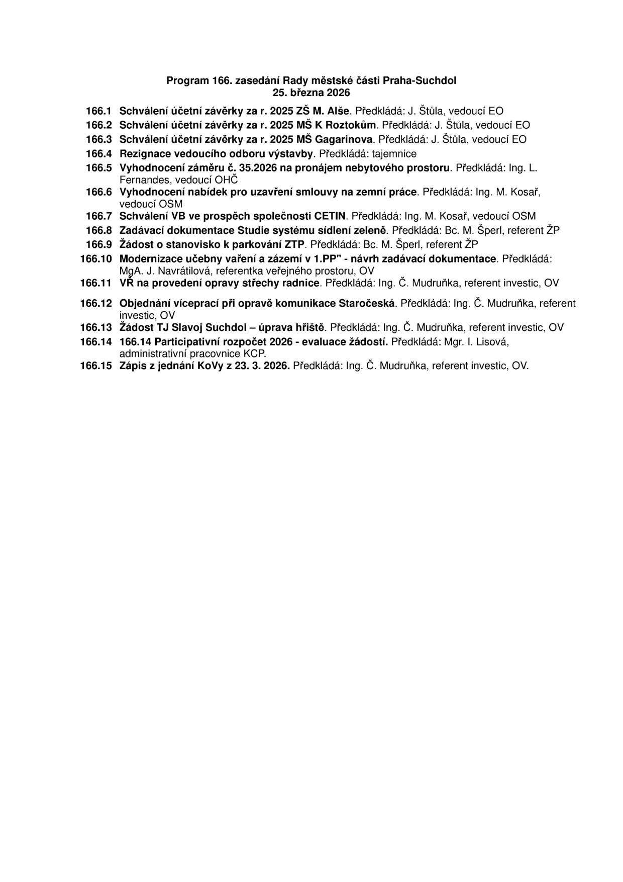 Program 166. zasedání Rady městské části Praha-Suchdol, 25. března 2026. Body jednání: 166.1 Schválení účetní závěrky za r. 2025 ZŠ M. Alše (předkládá J. Štůla), 166.2 Schválení účetní závěrky za r. 2025 MŠ K Roztokům (předkládá J. Štůla), 166.3 Schválení účetní závěrky za r. 2025 MŠ Gagarinova (předkládá J. Štůla), 166.4 Rezignace vedoucího odboru výstavby (předkládá tajemnice), 166.5 Vyhodnocení záměru č. 35.2026 na pronájem nebytového prostoru (předkládá Ing. L. Fernandes), 166.6 Vyhodnocení nabídek pro uzavření smlouvy na zemní práce (předkládá Ing. M. Kosař), 166.7 Schválení VB ve prospěch společnosti CETIN (předkládá Ing. M. Kosař), 166.8 Zadávací dokumentace Studie systému sídlení zeleně (předkládá Bc. M. Šperl), 166.9 Žádost o stanovisko k parkování ZTP (předkládá Bc. M. Šperl), 166.10 Modernizace učebny vaření a zázemí v 1.PP - návrh zadávací dokumentace (předkládá MgA. J. Navrátilová), 166.11 VŘ na provedení opravy střechy radnice (předkládá Ing. Č. Mudruňka), 166.12 Objednání víceprací při opravě komunikace Staročeská (předkládá Ing. Č. Mudruňka), 166.13 Žádost TJ Slavoj Suchdol – úprava hřiště (předkládá Ing. Č. Mudruňka), 166.14 Participativní rozpočet 2026 - evaluace žádostí (předkládá Mgr. I. Lisová), 166.15 Zápis z jednání KoVy z 23. 3. 2026 (předkládá Ing. Č. Mudruňka).