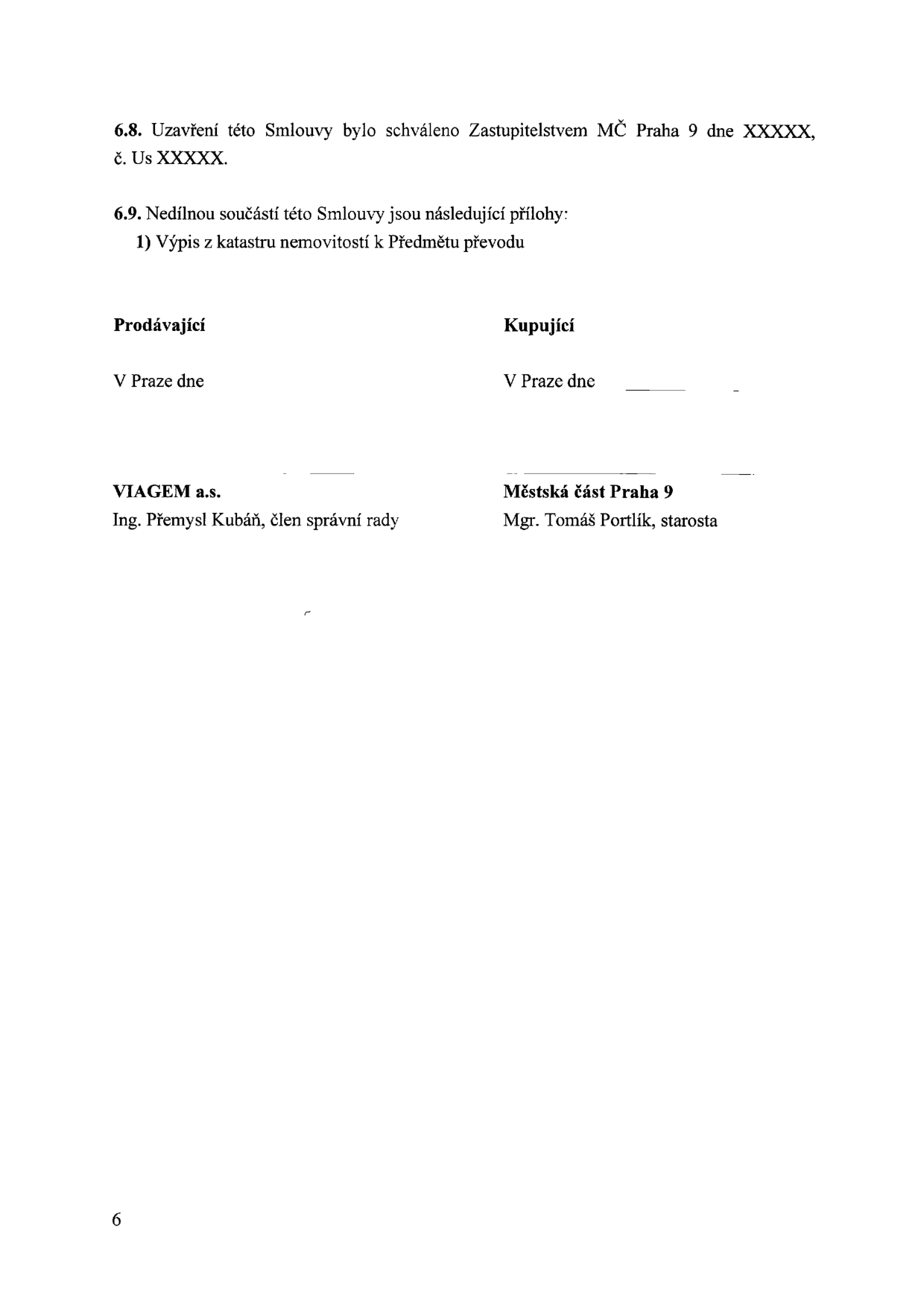 Závěrečná část smlouvy: 6.8. Uzavření této Smlouvy bylo schváleno Zastupitelstvem MČ Praha 9 dne XXXXX, č. Us XXXXX. 6.9. Nedílnou součástí této Smlouvy jsou následující přílohy: 1) Výpis z katastru nemovitostí k Předmětu převodu. Podpisová část: Prodávající: V Praze dne, VIAGEM a.s., Ing. Přemysl Kubáň, člen správní rady. Kupující: V Praze dne, Městská část Praha 9, Mgr. Tomáš Portlík, starosta. Číslo strany: 6.