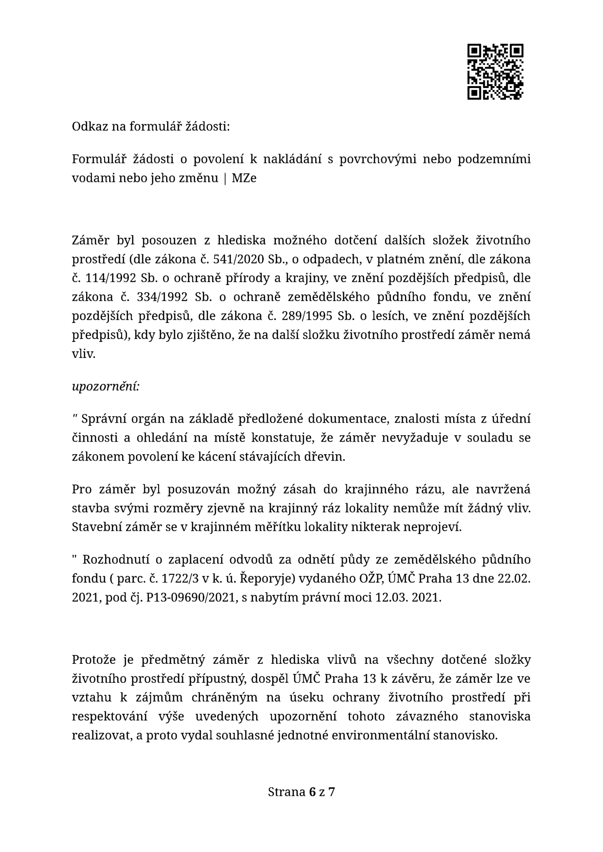 Úřední dokument (strana 6 ze 7) obsahující závěrečné posouzení vlivu záměru na životní prostředí úřadem ÚMČ Praha 13. Obsah: Odkaz na formulář žádosti o povolení k nakládání s povrchovými nebo podzemními vodami. Závěr posouzení: záměr nemá vliv na další složky životního prostředí (odpady, ochrana přírody, zemědělský půdní fond, lesy). Upozornění: záměr nevyžaduje povolení ke kácení dřevin, nemá vliv na krajinný ráz. Zmíněno rozhodnutí o zaplacení odvodů za odnětí půdy ze zemědělského půdního fondu (parc. č. 1722/3 v k. ú. Řeporyje) vydané OŽP ÚMČ Praha 13 dne 22. 02. 2021, nabylo právní moci 12. 03. 2021. Závěr: ÚMČ Praha 13 vydal souhlasné jednotné environmentální stanovisko.