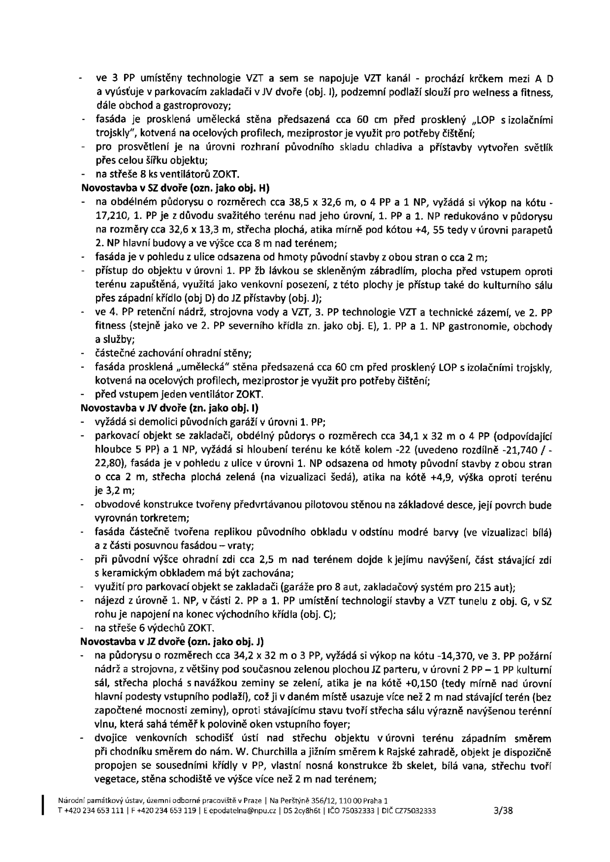 Technický popis stavebního projektu (strana 3/3): 

- ve 3 PP umístěny technologie VZT, napojení na VZT kanál procházející krčkem mezi A a D, vyústění v parkovacím zakladači v JV dvoře (obj. I), podzemní podlaží slouží pro wellness a fitness.
- fasáda je prosklená umělecká stěna předsazená cca 60 cm před prosklený LOP s izolačními trojskly, kotvená na ocelových profilech, meziprostor využit pro čištění.
- pro osvětlení na úrovni rozhraní původního skladu chladiva a přístavby vytvořen světlík přes celou šířku objektu.
- na střeše 8 ks ventilátorů ZOKT.

Novostavba v SZ dvoře (obj. H):
- obdélný půdorys 38,5 x 32,6 m, 4 PP a 1 NP, výkop na kótu -17,210. 1. PP a 1. NP redukováno na 32,6 x 13,3 m, střecha plochá, atika pod kótou +4, 55 (v úrovni parapetů 2. NP, výška cca 8 m nad terénem).
- fasáda odsazena od hmoty původní stavby o cca 2 m.
- přístup v úrovni 1. PP lávkou se skleněným zábradlím, plocha před vstupem zapuštěná, využitá jako venkovní posezení, přístup ke kulturnímu sálu přes západní křídlo (obj. D) do JZ přístavby (obj. J).
- ve 4. PP retenční nádrž, strojovna vody a VZT, 3. PP technologie VZT a zázemí, 2. PP fitness, 1. PP a 1. NP gastronomie, obchody a služby.
- částečné zachování ohradní stěny.
- fasáda prosklená „umělecká“ stěna předsazená cca 60 cm, před vstupem jeden ventilátor ZOKT.

Novostavba v JV dvoře (obj. I):
- demolice původních garáží v úrovni 1. PP.
- parkovací objekt se zakladačem, půdorys cca 34,1 x 32 m, 4 PP (hloubka 5 PP) a 1 NP, hloubení terénu na kótu kolem -22 (rozdílně -21,740 / -22,80).
- fasáda odsazena od původní stavby o cca 2 m, střecha plochá zelená (na vizualizaci šedá), atika na kótě +4,9, výška oproti terénu 3,2 m.
- obvodové konstrukce tvořeny předvrtávanou pilotovou stěnou na základové desce, povrch vyrovnán torkretem.
- fasáda částečně replikou původního obkladu v modré barvě (vizualizace bílá) a posuvnou fasádou – vraty.
- při původní výšce ohradní zdi cca 2,5 m nad terénem dojde k jejímu navýšení, část stávající zdi s keramickým obkladem má být zachována.
- využití pro parkovací objekt se zakladačem (garáže pro 8 aut, zakladačový systém pro 215 aut).
- nájezd v úrovni 1. NP, v části 2. PP a 1. PP technologie stavby a VZT tunelu z obj. G, v SZ rohu napojení na konec východního křídla (obj. C).
- na střeše 6 výdechů ZOKT.

Novostavba v JZ dvoře (obj. J):
- půdorys cca 34,2 x 32 m o 3 PP, výkop na kótu -14,370, ve 3. PP požární nádrž a strojovna, s větší částí pod současnou zelenou plochou JZ parteru, v úrovni 2. PP – 1. PP kulturní sál, střecha plochá s navážkou zeminy se zelení, atika na kótě +0,150 (v úrovni hlavní podesty vstupního podlaží), což ji v daném místě usazuje více než 2 m nad stávající terén, oproti stávajícímu stavu tvoří střecha sálu výrazně navýšenou terénní vlnu, sahající téměř k polovině oken vstupního foyer.
- dvojice venkovních schodišť ústí nad střechu objektu v úrovni terénu západním směrem při chodníku směrem na nám. W. Churchilla a jižním směrem k Rajské zahradě, objekt propojen se sousedními křídly v PP, vlastní nosná konstrukce žb skelet, bílá vana, střechu tvoří vegetace, stěna schodiště ve výšce více než 2 m nad terénem.

Zápatí: Národní památkový ústav, územní odborné pracoviště v Praze | Na Perštýně 356/12, 110 00 Praha 1 | T +420 234 653 111 | F +420 234 653 119 | E epodatelna@npu.cz | DS 2cy8h6t | IČO 75032333 | DIČ CZ75032333 | 3/38