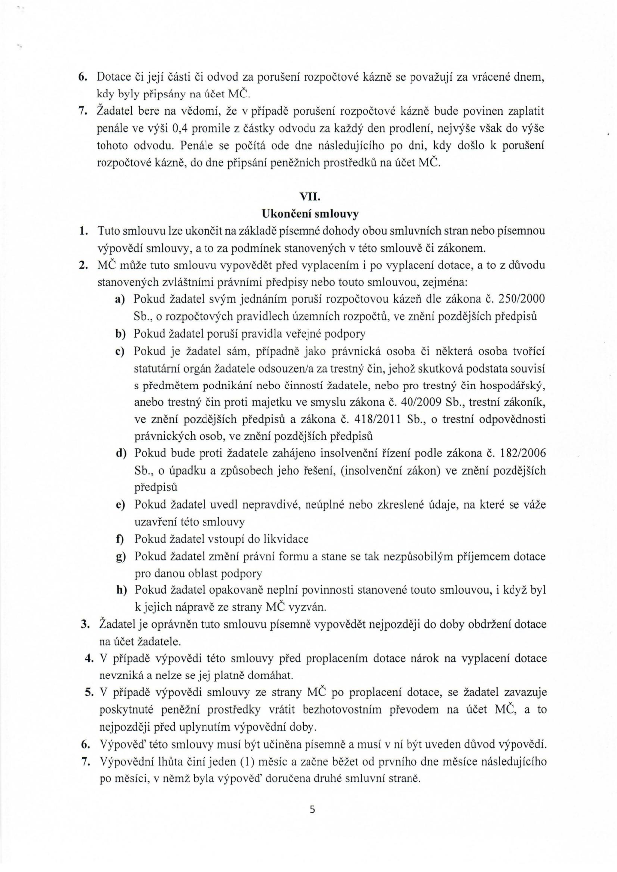 Text dokumentu obsahující právní ustanovení o vracení dotací a ukončení smlouvy:

6. Dotace či její části či odvod za porušení rozpočtové kázně se považují za vrácené dnem, kdy byly připsány na účet MČ.
7. Žadatel bere na vědomí, že v případě porušení rozpočtové kázně bude povinen zaplatit penále ve výši 0,4 promile z částky odvodu za každý den prodlení, nejvýše však do výše tohoto odvodu. Penále se počítá ode dne následujícího po dni, kdy došlo k porušení rozpočtové kázně, do dne připsání peněžních prostředků na účet MČ.

VII. Ukončení smlouvy
1. Tuto smlouvu lze ukončit na základě písemné dohody obou smluvních stran nebo písemnou výpovědí smlouvy, a to za podmínek stanovených v této smlouvě či zákonem.
2. MČ může tuto smlouvu vypovědět před vyplacením i po vyplacení dotace, a to z důvodu stanovených zvláštními právními předpisy nebo touto smlouvou, zejména:
a) Pokud žadatel svým jednáním poruší rozpočtovou kázeň dle zákona č. 250/2000 Sb., o rozpočtových pravidlech územních rozpočtů, ve znění pozdějších předpisů
b) Pokud žadatel poruší pravidla veřejné podpory
c) Pokud je žadatel sám, případně jako právnická osoba či některá osoba tvořící statutární orgán žadatele odsouzen/a za trestný čin, jehož skutková podstata souvisí s předmětem podnikání nebo činností žadatele, nebo pro trestný čin hospodářský, anebo trestný čin proti majetku ve smyslu zákona č. 40/2009 Sb., trestní zákoník, ve znění pozdějších předpisů a zákona č. 418/2011 Sb., o trestní odpovědnosti právnických osob, ve znění pozdějších předpisů
d) Pokud bude proti žadateli zahájeno insolvenční řízení podle zákona č. 182/2006 Sb., o úpadku a způsobech jeho řešení, (insolvenční zákon) ve znění pozdějších předpisů
e) Pokud žadatel uvedl nepravdivé, neúplné nebo zkreslené údaje, na které se váže uzavření této smlouvy
f) Pokud žadatel vstoupí do likvidace
g) Pokud žadatel změní právní formu a stane se tak nezpůsobilým příjemcem dotace pro danou oblast podpory
h) Pokud žadatel opakovaně neplní povinnosti stanovené touto smlouvou, i když byl k jejich nápravě ze strany MČ vyzván.
3. Žadatel je oprávněn tuto smlouvu písemně vypovědět nejpozději do doby obdržení dotace na účet žadatele.
4. V případě výpovědi této smlouvy před proplacením dotace nárok na vyplacení dotace nevzniká a nelze se jej platně domáhat.
5. V případě výpovědi smlouvy ze strany MČ po proplacení dotace, se žadatel zavazuje poskytnuté peněžní prostředky vrátit bezhotovostním převodem na účet MČ, a to nejpozději před uplynutím výpovědní doby.
6. Výpověď této smlouvy musí být učiněna písemně a musí v ní být uveden důvod výpovědi.
7. Výpovědní lhůta činí jeden (1) měsíc a začne běžet od prvního dne měsíce následujícího po měsíci, v němž byla výpověď doručena druhé smluvní straně.