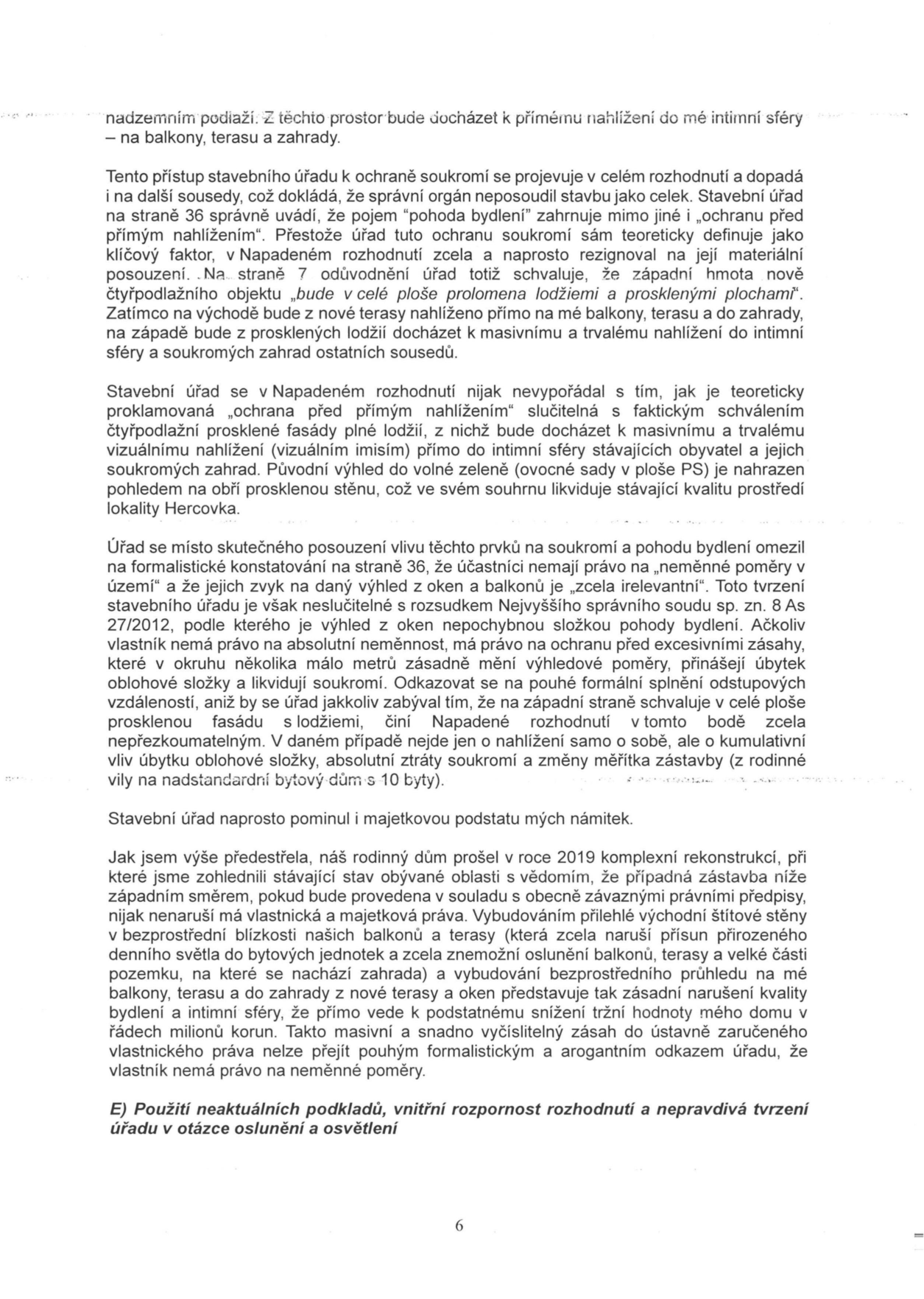Textová část odvolání nebo námitky proti stavebnímu rozhodnutí. Obsah: Argumentace proti rozhodnutí stavebního úřadu, který nedostatečně posoudil vliv nové stavby na soukromí a pohodu bydlení (přímé nahlížení z lodžií a teras do intimní sféry, ztráta výhledu, zastínění). Autor namítá, že úřad ignoroval judikaturu (rozsudek NSS sp. zn. 8 As 27/2012) a majetkovou újmu (snížení tržní hodnoty domu). Zmíněna je lokalita Hercovka a plocha PS. Dokument končí nadpisem sekce 'E) Použití neaktuálních podkladů, vnitřní rozpornost rozhodnutí a nepravdivá tvrzení úřadu v otázce oslunění a osvětlení' a číslem strany 6.