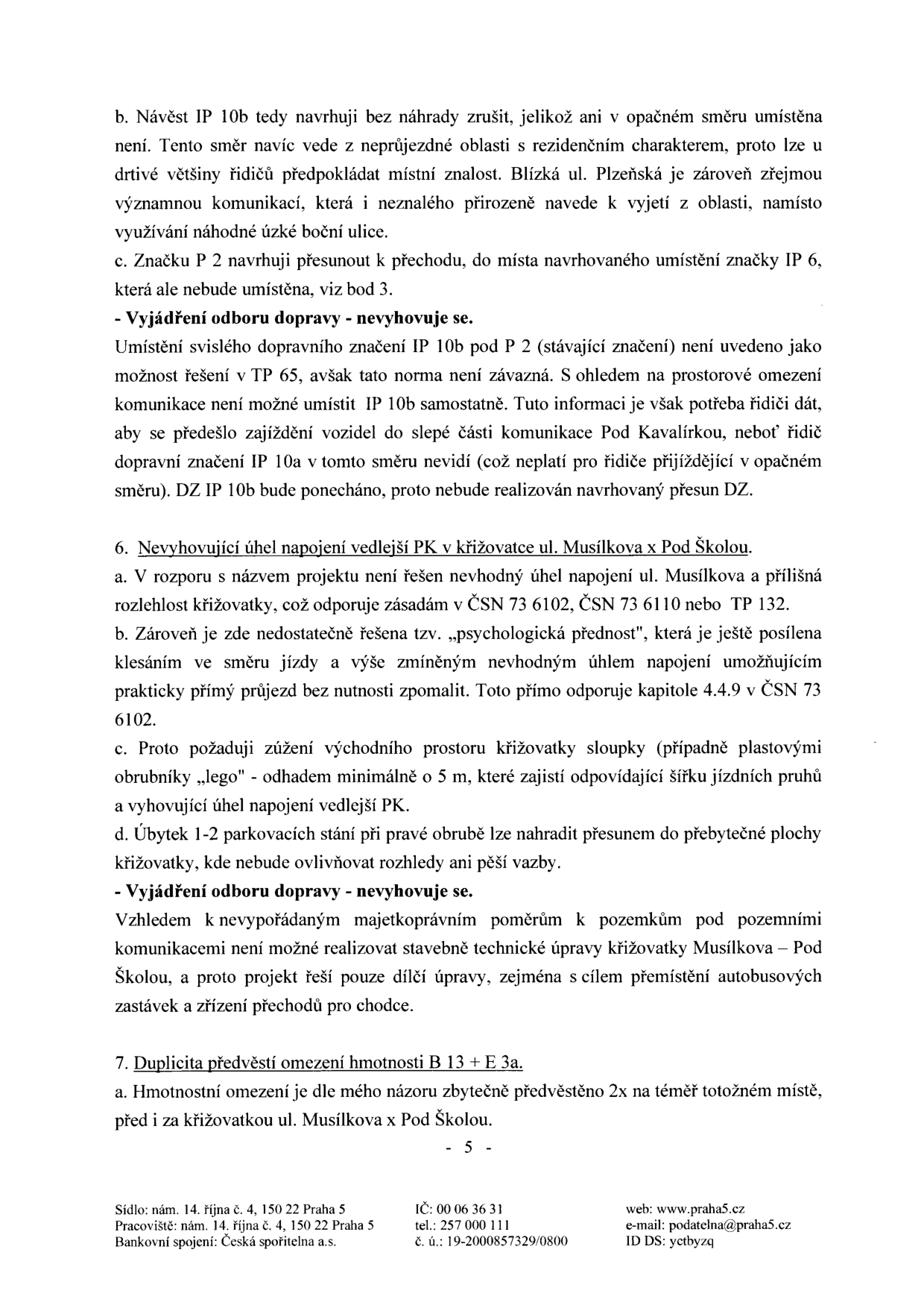 Strana 5 úředního dokumentu obsahující vyjádření k dopravnímu značení a úpravám křižovatek. Obsah: 
- Bod b: Návrh na zrušení návěsti IP 10b.
- Bod c: Návrh na přesun značky P 2.
- Vyjádření odboru dopravy: Nevyhovuje (zdůvodnění ponechání IP 10b).
- Bod 6: Nevyhovující úhel napojení vedlejší PK v křižovatce ul. Musílkova x Pod Školou (body a-d: kritika úhlu napojení, psychologické přednosti, návrh zúžení prostoru, přesun parkování).
- Vyjádření odboru dopravy: Nevyhovuje (zdůvodnění majetkoprávními poměry).
- Bod 7: Duplicita předvěstí omezení hmotnosti B 13 + E 3a.
- Zápatí: Sídlo: nám. 14. října č. 4, 150 22 Praha 5; Pracoviště: nám. 14. října č. 4, 150 22 Praha 5; Bankovní spojení: Česká spořitelna a.s.; IČ: 00 06 36 31; tel.: 257 000 111; č. ú.: 19-2000857329/0800; web: www.praha5.cz; e-mail: podatelna@praha5.cz; ID DS: yctbyzq.