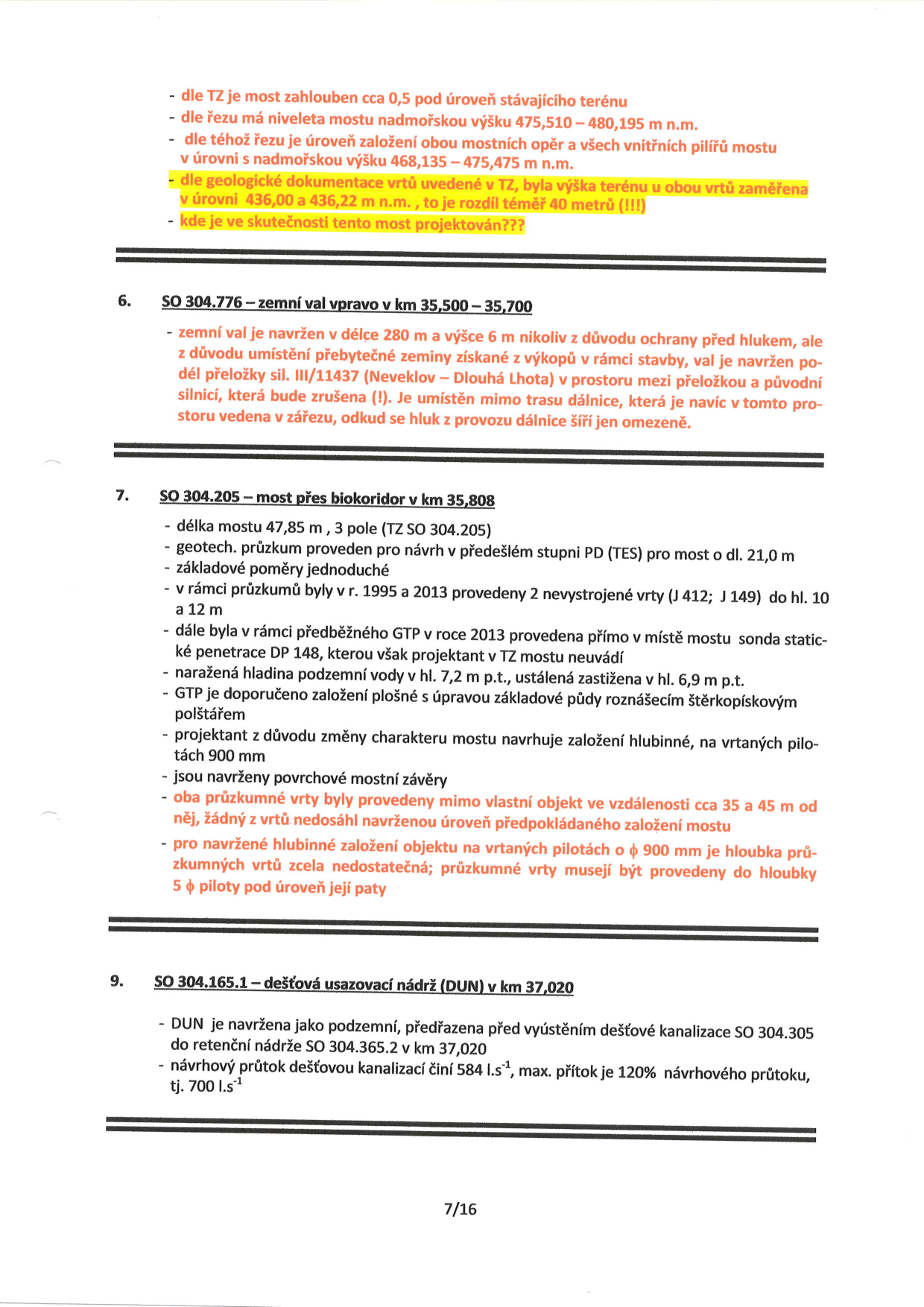 Dokument obsahuje technické připomínky k projektové dokumentaci stavebních objektů:

Úvodní část (bez číslování):
- Most je zahlouben cca 0,5 m pod úroveň stávajícího terénu.
- Niveleta mostu: 475,510 – 480,195 m n.m.
- Úroveň založení mostních opěr a vnitřních pilířů: 468,135 – 475,475 m n.m.
- Upozornění na nesrovnalost: Geologické vrty v TZ mají výšku terénu 436,00 a 436,22 m n.m., což je rozdíl téměř 40 metrů oproti projektu.

6. SO 304.776 – zemní val vpravo v km 35,500 – 35,700:
- Val navržen v délce 280 m a výšce 6 m. Účelem není ochrana před hlukem, ale uložení přebytečné zeminy z výkopů v rámci stavby (přeložka sil. III/11437 Neveklov – Dlouhá Lhota).

7. SO 304.205 – most přes biokoridor v km 35,808:
- Délka 47,85 m, 3 pole.
- Geotechnický průzkum z předchozího stupně (TES) pro most o délce 21,0 m.
- Základové poměry jednoduché.
- Průzkumy z let 1995 a 2013 (vrty J 412, J 149 do hloubky 12 m).
- V roce 2013 provedena sonda statické penetrace DP 148 (v TZ neuvedeno).
- Hladina podzemní vody: naražená v 7,2 m p.t., ustálená v 6,9 m p.t.
- Doporučeno plošné založení se štěrkopískovým polštářem, projektant nově navrhuje hlubinné založení na vrtaných pilotách 900 mm.
- Průzkumné vrty byly provedeny mimo objekt (35–45 m daleko), což je pro návrh hlubinného založení nedostatečné. Požadavek na nové vrty do hloubky 5 průměrů piloty pod úroveň paty.

9. SO 304.165.1 – dešťová usazovací nádrž (DUN) v km 37,020:
- Navržena jako podzemní, předřazená před vyústěním dešťové kanalizace SO 304.305 do retenční nádrže SO 304.365.2 v km 37,020.
- Návrhový průtok 584 l.s⁻¹, max. přítok 120 % návrhového průtoku (tj. 700 l.s⁻¹).

Stránka 7/16.