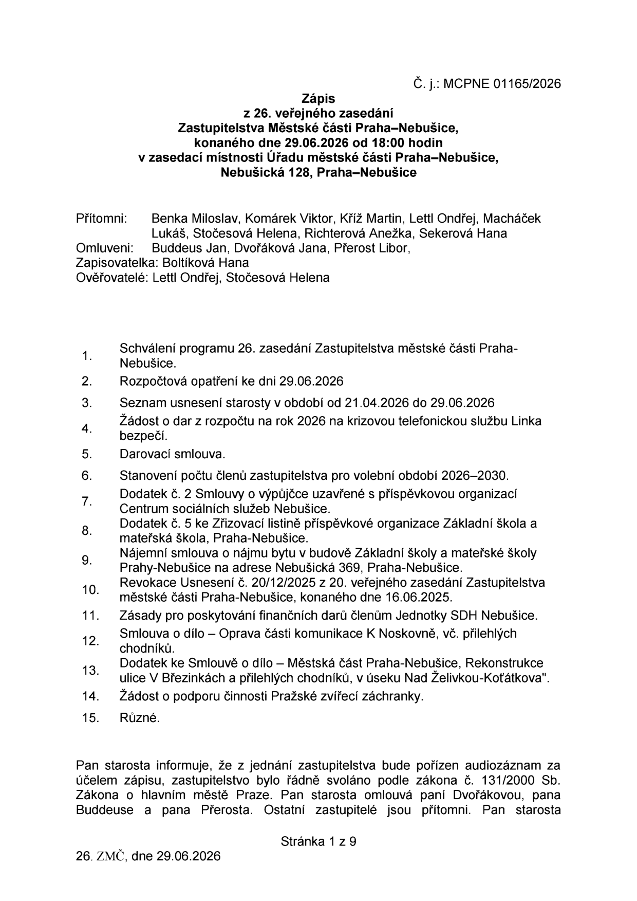 Zápis z 26. veřejného zasedání Zastupitelstva Městské části Praha-Nebušice, konaného dne 29.06.2026 od 18:00 hodin v zasedací místnosti Úřadu městské části Praha-Nebušice, Nebušická 128, Praha-Nebušice. Č. j.: MCPNE 01165/2026. Přítomni: Benka Miloslav, Komárek Viktor, Kříž Martin, Lettl Ondřej, Macháček Lukáš, Stočesová Helena, Sekerová Hana. Omluveni: Buddeus Jan, Dvořáková Jana, Přerost Libor. Zapisovatelka: Boltíková Hana. Ověřovatelé: Lettl Ondřej, Stočesová Helena. Program zasedání: 1. Schválení programu 26. zasedání, 2. Rozpočtová opatření ke dni 29.06.2026, 3. Seznam usnesení starosty v období od 21.04.2026 do 29.06.2026, 4. Žádost o dar z rozpočtu na rok 2026 na krizovou telefonickou službu Linka bezpečí, 5. Darovací smlouva, 6. Stanovení počtu členů zastupitelstva pro volební období 2026-2030, 7. Dodatek č. 2 Smlouvy o výpůjčce s příspěvkovou organizací Centrum sociálních služeb Nebušice, 8. Dodatek č. 5 ke Zřizovací listině příspěvkové organizace Základní škola a mateřská škola, Praha-Nebušice, 9. Nájemní smlouva o nájmu bytu v budově ZŠ a MŠ Praha-Nebušice na adrese Nebušická 369, 10. Revokace Usnesení č. 20/12/2025, 11. Zásady pro poskytování finančních darů členům Jednotky SDH Nebušice, 12. Smlouva o dílo – Oprava části komunikace K Noskovně, 13. Dodatek ke Smlouvě o dílo – Rekonstrukce ulice V Březinkách a přilehlých chodníků, v úseku Nad Želivkou-Koťátkova, 14. Žádost o podporu činnosti Pražské zvířecí záchranky, 15. Různé. Pan starosta informuje, že z jednání bude pořízen audiozáznam.