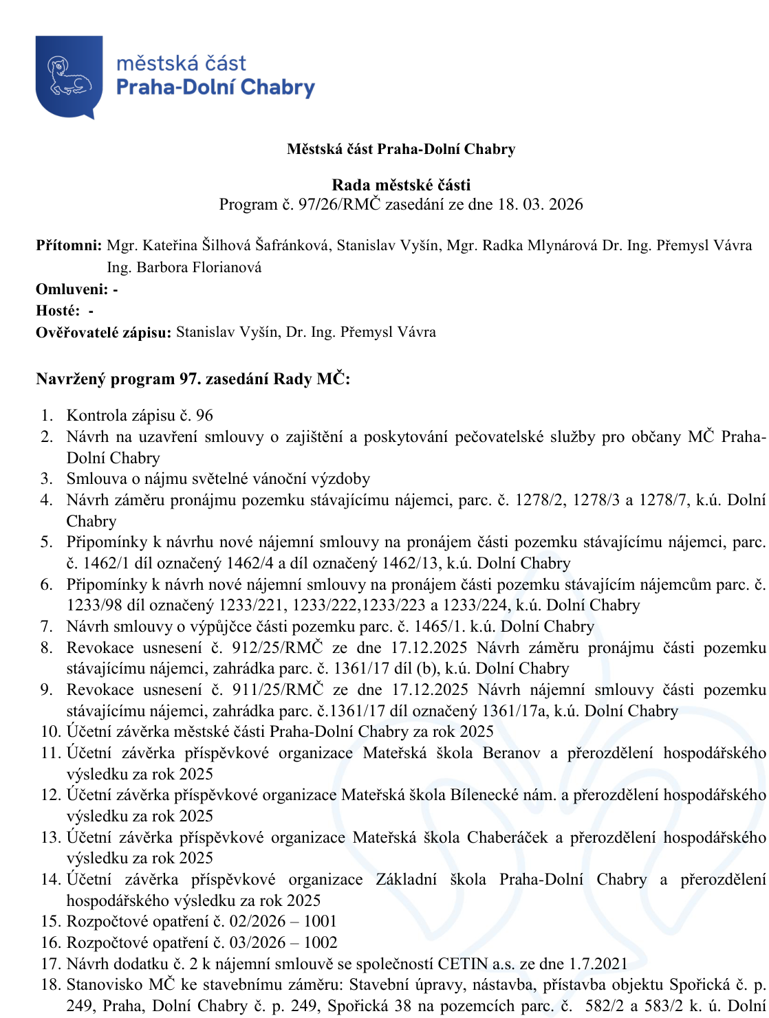 Městská část Praha-Dolní Chabry, Rada městské části, Program č. 97/26/RMČ zasedání ze dne 18. 03. 2026. Přítomni: Mgr. Kateřina Šilhová Šafránková, Stanislav Vyšín, Mgr. Radka Mlynárová, Dr. Ing. Přemysl Vávra, Ing. Barbora Florianová. Ověřovatelé zápisu: Stanislav Vyšín, Dr. Ing. Přemysl Vávra. Program 97. zasedání Rady MČ: 1. Kontrola zápisu č. 96, 2. Návrh na uzavření smlouvy o zajištění a poskytování pečovatelské služby pro občany MČ Praha-Dolní Chabry, 3. Smlouva o nájmu světelné vánoční výzdoby, 4. Návrh záměru pronájmu pozemku stávajícímu nájemci, parc. č. 1278/2, 1278/3 a 1278/7, k.ú. Dolní Chabry, 5. Připomínky k návrhu nové nájemní smlouvy na pronájem části pozemku stávajícímu nájemci, parc. č. 1462/1 díl označený 1462/4 a díl označený 1462/13, k.ú. Dolní Chabry, 6. Připomínky k návrhu nové nájemní smlouvy na pronájem části pozemku stávajícím nájemcům parc. č. 1233/98 díl označený 1233/221, 1233/222, 1233/223 a 1233/224, k.ú. Dolní Chabry, 7. Návrh smlouvy o výpůjčce části pozemku parc. č. 1465/1, k.ú. Dolní Chabry, 8. Revokace usnesení č. 912/25/RMČ ze dne 17.12.2025 Návrh záměru pronájmu části pozemku stávajícímu nájemci, zahrádka parc. č. 1361/17 díl (b), k.ú. Dolní Chabry, 9. Revokace usnesení č. 911/25/RMČ ze dne 17.12.2025 Návrh nájemní smlouvy části pozemku stávajícímu nájemci, zahrádka parc. č. 1361/17 díl označený 1361/17a, k.ú. Dolní Chabry, 10. Účetní závěrka městské části Praha-Dolní Chabry za rok 2025, 11. Účetní závěrka příspěvkové organizace Mateřská škola Beranov a přerozdělení hospodářského výsledku za rok 2025, 12. Účetní závěrka příspěvkové organizace Mateřská škola Bílenecké nám. a přerozdělení hospodářského výsledku za rok 2025, 13. Účetní závěrka příspěvkové organizace Mateřská škola Chaberáček a přerozdělení hospodářského výsledku za rok 2025, 14. Účetní závěrka příspěvkové organizace Základní škola Praha-Dolní Chabry a přerozdělení hospodářského výsledku za rok 2025, 15. Rozpočtové opatření č. 02/2026 – 1001, 16. Rozpočtové opatření č. 03/2026 – 1002, 17. Návrh dodatku č. 2 k nájemní smlouvě se společností CETIN a.s. ze dne 1.7.2021, 18. Stanovisko MČ ke stavebnímu záměru: Stavební úpravy, nástavba, přístavba objektu Spořická č. p. 249, Praha, Dolní Chabry č. p. 249, Spořická 38 na pozemcích parc. č. 582/2 a 583/2 k. ú. Dolní Chabry.