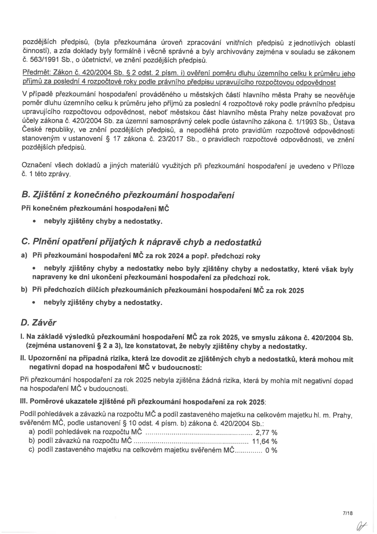 Stránka 7/18 zprávy o přezkoumání hospodaření MČ za rok 2025. Obsah: 
- Informace o přezkoumání vnitřních předpisů a zákoně č. 420/2004 Sb. (ověření poměru dluhu).
- Vysvětlení, proč se na městské části hl. m. Prahy nevztahuje pravidlo o poměru dluhu k příjmům dle zákona č. 23/2017 Sb.
- B. Zjištění z konečného přezkoumání hospodaření: nebyly zjištěny chyby a nedostatky.
- C. Plnění opatření k nápravě: za rok 2024 i 2025 nebyly zjištěny chyby.
- D. Závěr: nebyly zjištěny chyby ani rizika pro budoucnost.
- III. Poměrové ukazatele za rok 2025: a) podíl pohledávek na rozpočtu MČ: 2,77 %, b) podíl závazků na rozpočtu MČ: 11,64 %, c) podíl zastaveného majetku na celkovém majetku svěřeném MČ: 0 %.