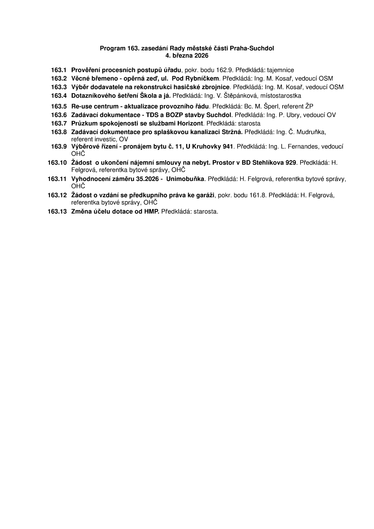 Program 163. zasedání Rady městské části Praha-Suchdol, 4. března 2026. Body jednání: 163.1 Prověření procesních postupů úřadu, 163.2 Věcné břemeno - opěrná zeď, ul. Pod Rybníčkem, 163.3 Výběr dodavatele na rekonstrukci hasičské zbrojnice, 163.4 Dotazníkové šetření Škola a já, 163.5 Re-use centrum - aktualizace provozního řádu, 163.6 Zadávací dokumentace - TDS a BOZP stavby Suchdol, 163.7 Průzkum spokojenosti se službami Horizont, 163.8 Zadávací dokumentace pro splaškovou kanalizaci Stržná, 163.9 Výběrové řízení - pronájem bytu č. 11, U Kruhovky 941, 163.10 Žádost o ukončení nájemní smlouvy na nebyt. prostor v BD Stehlíkova 929, 163.11 Vyhodnocení záměru 35.2026 - Unimobuňka, 163.12 Žádost o vzdání se předkupního práva ke garáži, 163.13 Změna účelu dotace od HMP.