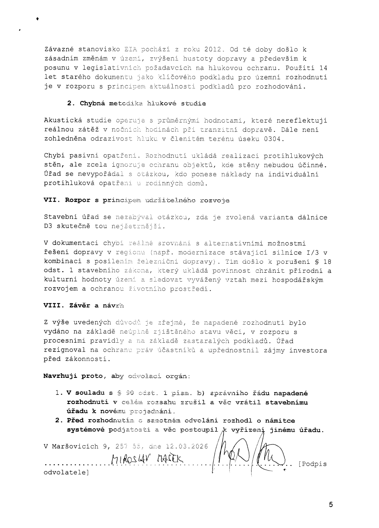 Text dokumentu (odvolání): Závazné stanovisko EIA z roku 2012 je zastaralé. 2. Chybná metodika hlukové studie: pracuje s průměrnými hodnotami, nezohledňuje noční hluk a odrazivost v terénu 0304. Chybí pasivní opatření a řešení nákladů na individuální ochranu domů. VII. Rozpor s principem udržitelného rozvoje: stavební úřad neřešil nejšetrnější variantu dálnice D3, chybí srovnání s alternativami (modernizace silnice I/3). Porušení § 18 odst. 1 stavebního zákona. VIII. Závěr a návrh: napadené rozhodnutí bylo vydáno na základě neúplně zjištěného stavu a zastaralých podkladů. Návrh: 1. Zrušit rozhodnutí v celém rozsahu a vrátit k novému projednání. 2. Postoupit věc jinému úřadu z důvodu systémové podjatosti. V Maršovicích 9, 257 55, dne 12.03.2026. Podepsán Miroslav Mašek.