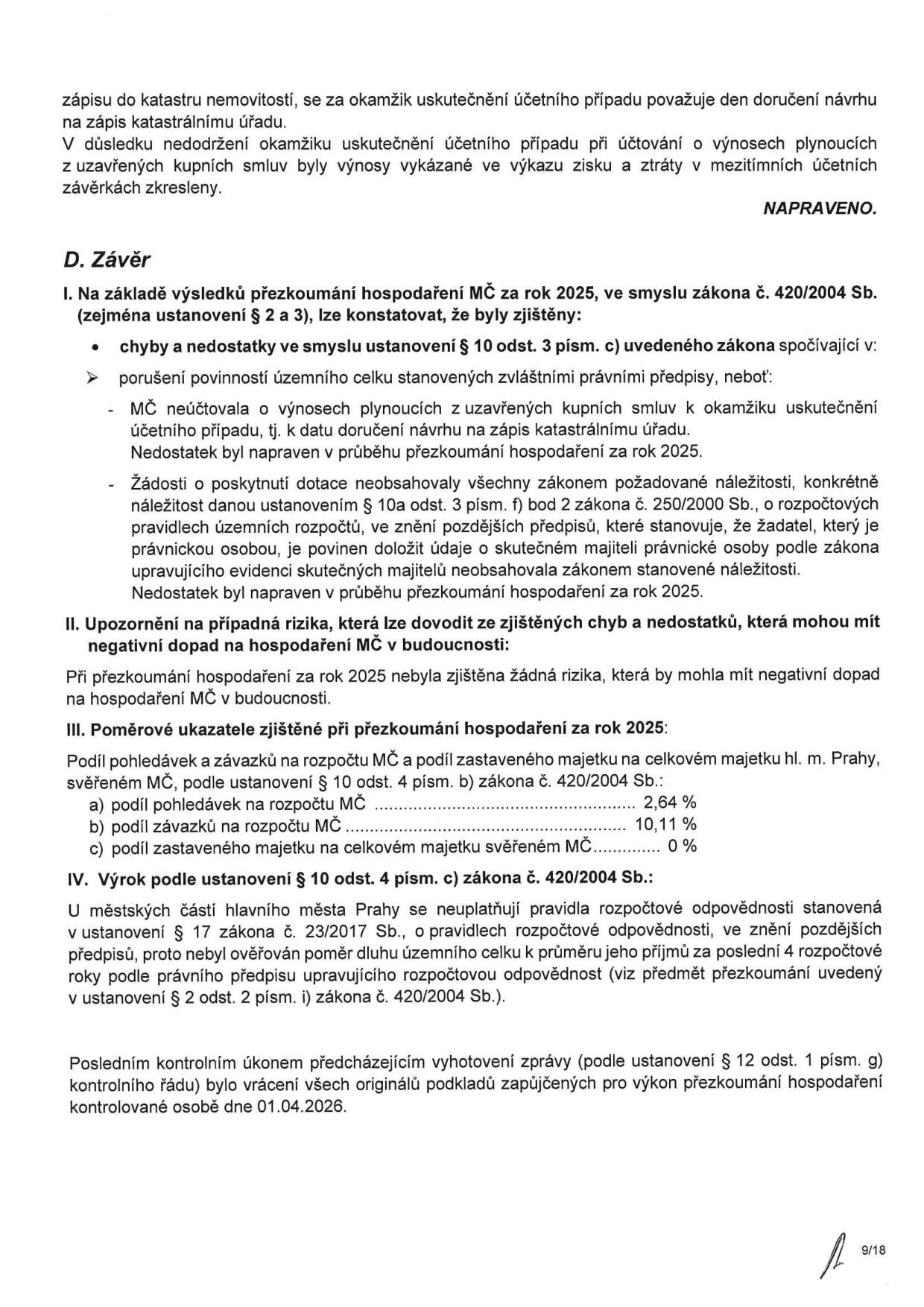 Dokument obsahuje závěr přezkoumání hospodaření MČ za rok 2025:

D. Závěr
I. Na základě výsledků přezkoumání hospodaření MČ za rok 2025, ve smyslu zákona č. 420/2004 Sb., lze konstatovat, že byly zjištěny:
- Chyby a nedostatky v účtování výnosů z kupních smluv (napraveno v průběhu přezkoumání).
- Nedostatky v žádostech o poskytnutí dotace (chybějící údaje o skutečných majitelích právnických osob, napraveno v průběhu přezkoumání).

II. Upozornění na případná rizika: Nebyla zjištěna žádná rizika, která by mohla mít negativní dopad na hospodaření MČ v budoucnosti.

III. Poměrové ukazatele zjištěné při přezkoumání hospodaření za rok 2025:
a) podíl pohledávek na rozpočtu MČ: 2,64 %
b) podíl závazků na rozpočtu MČ: 10,11 %
c) podíl zastaveného majetku na celkovém majetku svěřeném MČ: 0 %

IV. Výrok podle ustanovení § 10 odst. 4 písm. c) zákona č. 420/2004 Sb.: U městských částí hlavního města Prahy se neuplatňují pravidla rozpočtové odpovědnosti stanovená v zákoně č. 23/2017 Sb., proto nebyl ověřován poměr dluhu k příjmům.

Posledním kontrolním úkonem bylo vrácení všech originálů podkladů dne 01.04.2026. Strana 9/18.