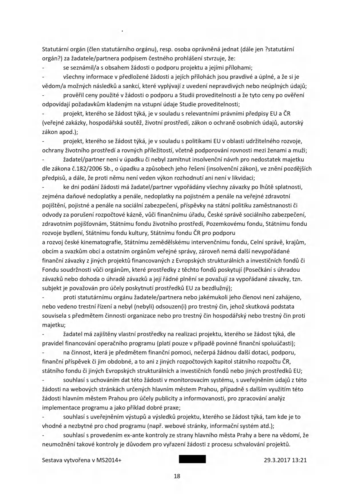 Čestné prohlášení žadatele/partnera v rámci žádosti o podporu projektu. Dokument obsahuje následující body: 1. Seznámení s obsahem žádosti a přílohami. 2. Pravdivost a úplnost informací. 3. Ověření cen v žádosti a studii proveditelnosti. 4. Soulad projektu s právními předpisy EU a ČR (veřejné zakázky, hospodářská soutěž, životní prostředí, ochrana osobních údajů, autorský zákon). 5. Soulad s politikami EU (udržitelný rozvoj, rovné příležitosti). 6. Prohlášení o bezúhonnosti (žadatel není v úpadku, nemá zamítnutý insolvenční návrh, není v likvidaci). 7. Vypořádání závazků vůči státním institucím (finanční úřad, správa sociálního zabezpečení, zdravotní pojišťovny, fondy atd.). 8. Prohlášení o bezúhonnosti statutárních orgánů (trestní bezúhonnost). 9. Zajištění vlastních prostředků na realizaci projektu. 10. Prohlášení o nečerpání jiné dotace na stejnou činnost. 11. Souhlas se zpracováním a zveřejněním dat v monitorovacím systému a na webových stránkách hlavního města Prahy. 12. Souhlas se zveřejněním výstupů projektu. 13. Souhlas s ex-ante kontrolou ze strany hlavního města Prahy. Dokument je datován 29.3.2017, strana 18.