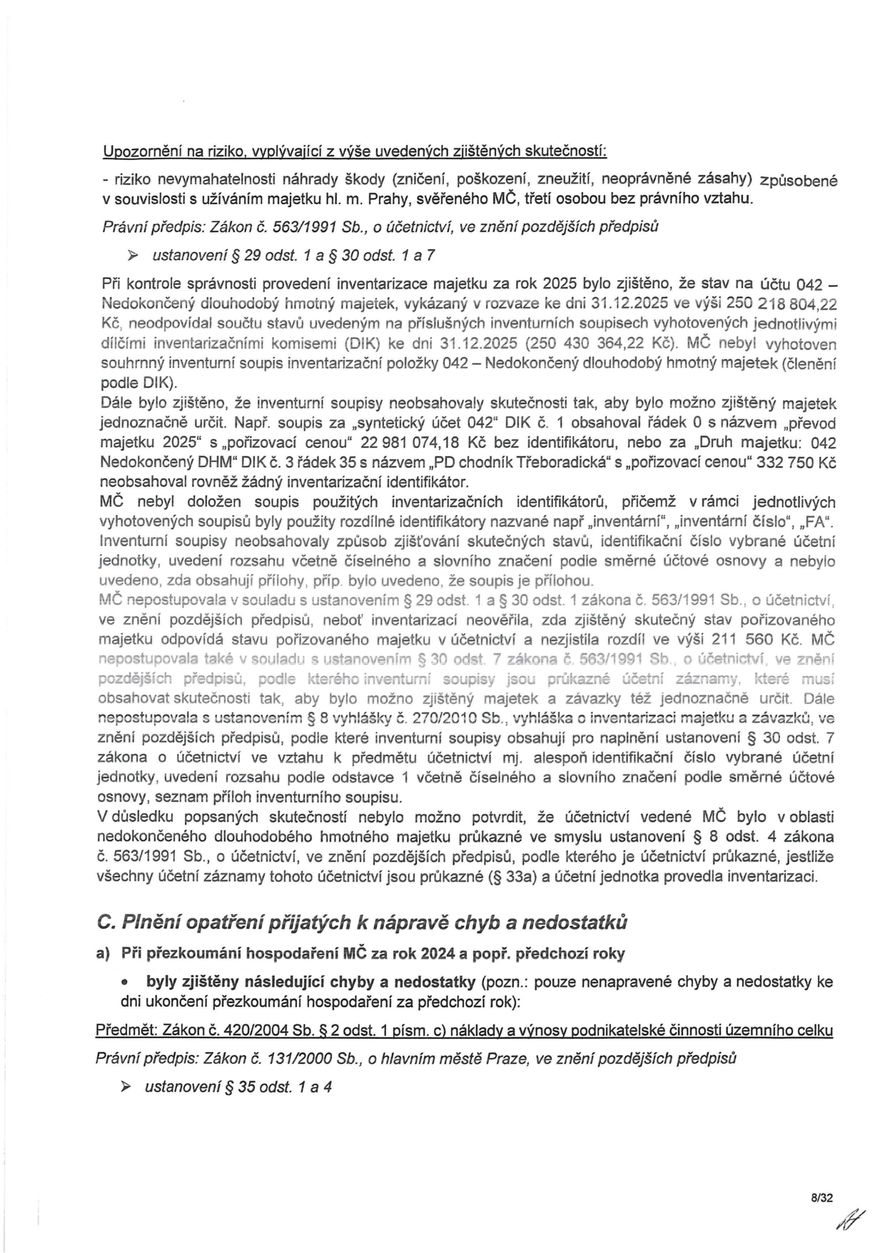 Dokument obsahuje zprávu o zjištěných nedostatcích v účetnictví MČ (Městské části) za rok 2025. Hlavní body: 1. Upozornění na riziko nevymahatelnosti náhrady škody při užívání majetku hl. m. Prahy třetí osobou bez právního vztahu. 2. Zjištěné nesrovnalosti v inventarizaci majetku na účtu 042 – Nedokončený dlouhodobý majetek k 31.12.2025 (rozdíl mezi rozvahou a inventurními soupisy ve výši 211 560 Kč). 3. Nedostatky v inventurních soupisech (chybějící identifikátory, nejednoznačné označení majetku, např. 'převod majetku 2025' nebo 'PD chodník Třeboradická'). 4. Porušení zákona č. 563/1991 Sb., o účetnictví (§ 29, § 30) a vyhlášky č. 270/2010 Sb. 5. Závěr, že účetnictví v oblasti nedokončeného dlouhodobého majetku nebylo průkazné. Dále je uvedena sekce 'C. Plnění opatření přijatých k nápravě chyb a nedostatků', která zmiňuje přezkoumání hospodaření MČ za rok 2024 a odkazuje na zákon č. 420/2004 Sb. a zákon č. 131/2000 Sb., o hlavním městě Praze.