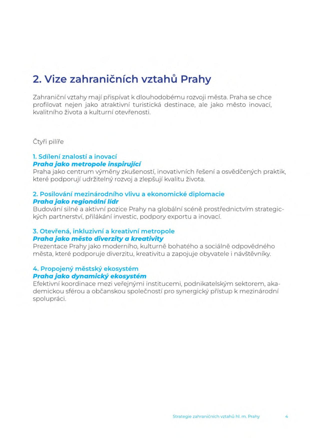 Dokument '2. Vize zahraničních vztahů Prahy'. Cílem je profilovat Prahu jako město inovací, kvalitního života a kulturní otevřenosti. Čtyři pilíře: 1. Sdílení znalostí a inovací (Praha jako metropole inspirující) – centrum výměny zkušeností a inovativních řešení. 2. Posilování mezinárodního vlivu a ekonomické diplomacie (Praha jako regionální lídr) – budování strategických partnerství, lákání investic a podpora exportu. 3. Otevřená, inkluzivní a kreativní metropole (Praha jako město diverzity a kreativity) – prezentace Prahy jako moderního, kulturně bohatého a sociálně odpovědného města. 4. Propojený městský ekosystém (Praha jako dynamický ekosystém) – efektivní koordinace mezi veřejnými institucemi, podnikatelským sektorem, akademickou sférou a občanskou společností. Dokument obsahuje zápatí 'Strategie zahraničních vztahů hl. m. Prahy' a číslo strany 4.